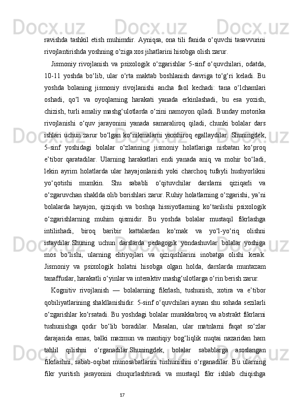 17ravishda   tashkil   etish   muhimdir.   Ayniqsa,   ona   tili   fanida   o‘quvchi   tasavvurini
rivojlantirishda yoshning o‘ziga xos jihatlarini hisobga olish zarur.
Jismoniy   rivojlanish   va   psixologik   o‘zgarishlar   5-sinf   o‘quvchilari,   odatda,
10-11   yoshda   bo‘lib,   ular   o‘rta   maktab   boshlanish   davriga   to‘g‘ri   keladi.   Bu
yoshda   bolaning   jismoniy   rivojlanishi   ancha   faol   kechadi:   tana   o‘lchamlari
oshadi,   qo‘l   va   oyoqlarning   harakati   yanada   erkinlashadi,   bu   esa   yozish,
chizish,  turli   amaliy  mashg‘ulotlarda  o‘zini  namoyon  qiladi.  Bunday   motorika
rivojlanishi   o‘quv   jarayonini   yanada   samaraliroq   qiladi,   chunki   bolalar   dars
ishlari  uchun  zarur   bo‘lgan  ko‘nikmalarni   yaxshiroq egallaydilar.   Shuningdek,
5-sinf   yoshidagi   bolalar   o‘zlarining   jismoniy   holatlariga   nisbatan   ko‘proq
e’tibor   qaratadilar.   Ularning   harakatlari   endi   yanada   aniq   va   mohir   bo‘ladi,
lekin   ayrim   holatlarda   ular   hayajonlanish   yoki   charchoq   tufayli   hushyorlikni
yo‘qotishi   mumkin.   Shu   sababli   o‘qituvchilar   darslarni   qiziqarli   va
o‘zgaruvchan shaklda olib borishlari zarur. Ruhiy holatlarning o‘zgarishi, ya’ni
bolalarda   hayajon,   qiziqish   va   boshqa   hissiyotlarning   ko‘tarilishi   psixologik
o‘zgarishlarning   muhim   qismidir.   Bu   yoshda   bolalar   mustaqil   fikrlashga
intilishadi,   biroq   baribir   kattalardan   ko‘mak   va   yo‘l-yo‘riq   olishni
istaydilar.Shuning   uchun   darslarda   pedagogik   yondashuvlar   bolalar   yoshiga
mos   bo‘lishi,   ularning   ehtiyojlari   va   qiziqishlarini   inobatga   olishi   kerak.
Jismoniy   va   psixologik   holatni   hisobga   olgan   holda,   darslarda   muntazam
tanaffuslar, harakatli o‘yinlar va interaktiv mashg‘ulotlarga o‘rin berish zarur.
Kognitiv   rivojlanish   —   bolalarning   fikrlash,   tushunish,   xotira   va   e’tibor
qobiliyatlarining shakllanishidir. 5-sinf  o‘quvchilari  aynan shu sohada  sezilarli
o‘zgarishlar   ko‘rsatadi.  Bu  yoshdagi  bolalar  murakkabroq va  abstrakt   fikrlarni
tushunishga   qodir   bo‘lib   boradilar.   Masalan,   ular   matnlarni   faqat   so‘zlar
darajasida   emas,   balki   mazmun   va   mantiqiy   bog‘liqlik   nuqtai   nazaridan   ham
tahlil   qilishni   o‘rganadilar.Shuningdek,   bolalar   sabablarga   asoslangan
fikrlashni,   sabab-oqibat   munosabatlarini   tushunishni   o‘rganadilar.   Bu   ularning
fikr   yuritish   jarayonini   chuqurlashtiradi   va   mustaqil   fikr   ishlab   chiqishga 
