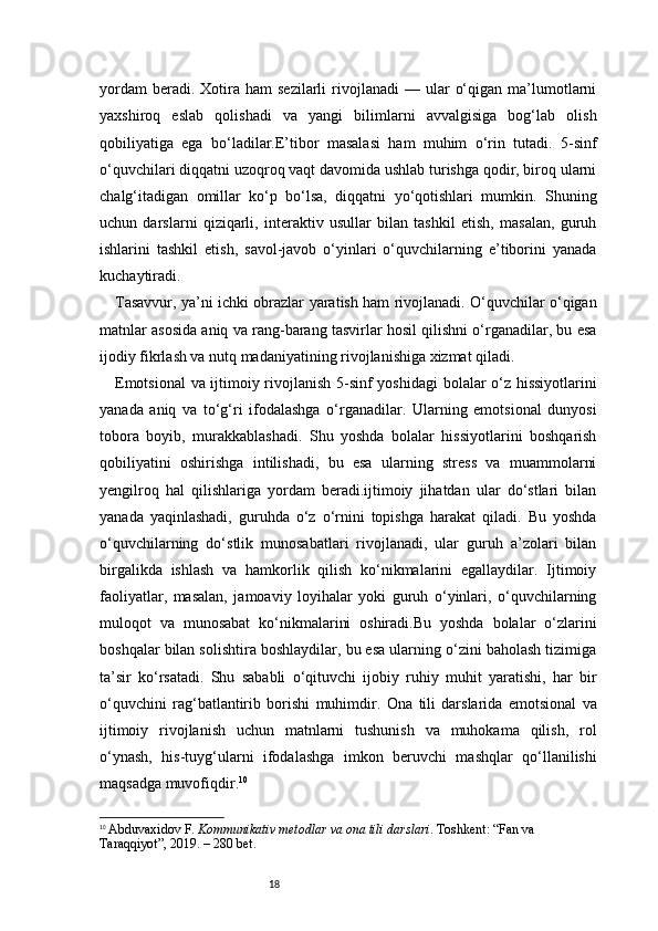 18yordam  beradi.  Xotira  ham  sezilarli  rivojlanadi   —  ular   o‘qigan  ma’lumotlarni
yaxshiroq   eslab   qolishadi   va   yangi   bilimlarni   avvalgisiga   bog‘lab   olish
qobiliyatiga   ega   bo‘ladilar.E’tibor   masalasi   ham   muhim   o‘rin   tutadi.   5-sinf
o‘quvchilari diqqatni uzoqroq vaqt davomida ushlab turishga qodir, biroq ularni
chalg‘itadigan   omillar   ko‘p   bo‘lsa,   diqqatni   yo‘qotishlari   mumkin.   Shuning
uchun   darslarni   qiziqarli,   interaktiv   usullar   bilan   tashkil   etish,   masalan,   guruh
ishlarini   tashkil   etish,   savol-javob   o‘yinlari   o‘quvchilarning   e’tiborini   yanada
kuchaytiradi.
Tasavvur, ya’ni ichki obrazlar yaratish ham rivojlanadi. O‘quvchilar o‘qigan
matnlar asosida aniq va rang-barang tasvirlar hosil qilishni o‘rganadilar, bu esa
ijodiy fikrlash va nutq madaniyatining rivojlanishiga xizmat qiladi.
Emotsional  va ijtimoiy rivojlanish   5-sinf yoshidagi  bolalar o‘z hissiyotlarini
yanada   aniq   va   to‘g‘ri   ifodalashga   o‘rganadilar.   Ularning   emotsional   dunyosi
tobora   boyib,   murakkablashadi.   Shu   yoshda   bolalar   hissiyotlarini   boshqarish
qobiliyatini   oshirishga   intilishadi,   bu   esa   ularning   stress   va   muammolarni
yengilroq   hal   qilishlariga   yordam   beradi.ijtimoiy   jihatdan   ular   do‘stlari   bilan
yanada   yaqinlashadi,   guruhda   o‘z   o‘rnini   topishga   harakat   qiladi.   Bu   yoshda
o‘quvchilarning   do‘stlik   munosabatlari   rivojlanadi,   ular   guruh   a’zolari   bilan
birgalikda   ishlash   va   hamkorlik   qilish   ko‘nikmalarini   egallaydilar.   Ijtimoiy
faoliyatlar,   masalan,   jamoaviy   loyihalar   yoki   guruh   o‘yinlari,   o‘quvchilarning
muloqot   va   munosabat   ko‘nikmalarini   oshiradi.Bu   yoshda   bolalar   o‘zlarini
boshqalar bilan solishtira boshlaydilar, bu esa ularning o‘zini baholash tizimiga
ta’sir   ko‘rsatadi.   Shu   sababli   o‘qituvchi   ijobiy   ruhiy   muhit   yaratishi,   har   bir
o‘quvchini   rag‘batlantirib   borishi   muhimdir.   Ona   tili   darslarida   emotsional   va
ijtimoiy   rivojlanish   uchun   matnlarni   tushunish   va   muhokama   qilish,   rol
o‘ynash,   his-tuyg‘ularni   ifodalashga   imkon   beruvchi   mashqlar   qo‘llanilishi
maqsadga muvofiqdir. 10
10
  Abduvaxidov F.   Kommunikativ metodlar va ona tili darslari . Toshkent: “Fan va 
Taraqqiyot”, 2019. – 280 bet. 