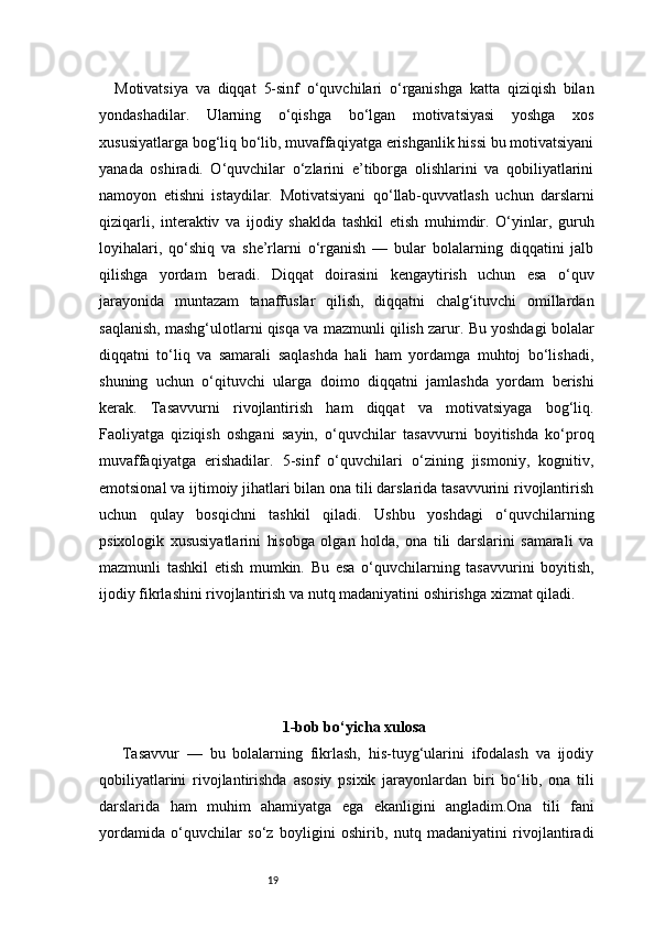 19Motivatsiya   va   diqqat   5-sinf   o‘quvchilari   o‘rganishga   katta   qiziqish   bilan
yondashadilar.   Ularning   o‘qishga   bo‘lgan   motivatsiyasi   yoshga   xos
xususiyatlarga bog‘liq bo‘lib, muvaffaqiyatga erishganlik hissi bu motivatsiyani
yanada   oshiradi.   O‘quvchilar   o‘zlarini   e’tiborga   olishlarini   va   qobiliyatlarini
namoyon   etishni   istaydilar.   Motivatsiyani   qo‘llab-quvvatlash   uchun   darslarni
qiziqarli,   interaktiv   va   ijodiy   shaklda   tashkil   etish   muhimdir.   O‘yinlar,   guruh
loyihalari,   qo‘shiq   va   she’rlarni   o‘rganish   —   bular   bolalarning   diqqatini   jalb
qilishga   yordam   beradi.   Diqqat   doirasini   kengaytirish   uchun   esa   o‘quv
jarayonida   muntazam   tanaffuslar   qilish,   diqqatni   chalg‘ituvchi   omillardan
saqlanish, mashg‘ulotlarni qisqa va mazmunli qilish zarur. Bu yoshdagi bolalar
diqqatni   to‘liq   va   samarali   saqlashda   hali   ham   yordamga   muhtoj   bo‘lishadi,
shuning   uchun   o‘qituvchi   ularga   doimo   diqqatni   jamlashda   yordam   berishi
kerak.   Tasavvurni   rivojlantirish   ham   diqqat   va   motivatsiyaga   bog‘liq.
Faoliyatga   qiziqish   oshgani   sayin,   o‘quvchilar   tasavvurni   boyitishda   ko‘proq
muvaffaqiyatga   erishadilar.   5-sinf   o‘quvchilari   o‘zining   jismoniy,   kognitiv,
emotsional va ijtimoiy jihatlari bilan ona tili darslarida tasavvurini rivojlantirish
uchun   qulay   bosqichni   tashkil   qiladi.   Ushbu   yoshdagi   o‘quvchilarning
psixologik   xususiyatlarini   hisobga   olgan   holda,   ona   tili   darslarini   samarali   va
mazmunli   tashkil   etish   mumkin.   Bu   esa   o‘quvchilarning   tasavvurini   boyitish,
ijodiy fikrlashini rivojlantirish va nutq madaniyatini oshirishga xizmat qiladi.
1-bob bo‘yicha xulosa
  Tasavvur   —   bu   bolalarning   fikrlash,   his-tuyg‘ularini   ifodalash   va   ijodiy
qobiliyatlarini   rivojlantirishda   asosiy   psixik   jarayonlardan   biri   bo‘lib,   ona   tili
darslarida   ham   muhim   ahamiyatga   ega   ekanligini   angladim.Ona   tili   fani
yordamida   o‘quvchilar   so‘z   boyligini   oshirib,   nutq   madaniyatini   rivojlantiradi 