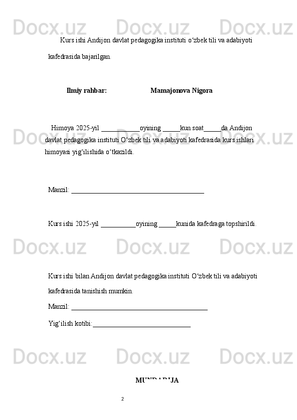 2        Kurs ishi Andijon davlat pedagogika instituti o zbek tili va adabiyotiʻ  
kafedrasida bajarilgan. 
 
Ilmiy rahbar:                           Mamajonova Nigora
 
     Himoya 2025-yil ___________oyining _____kun soat_____da Andijon 
davlat   pedagogika instituti O zbek tili va adabiyoti kafedrasida kurs ishlari 	
ʻ
himoyasi   yig‘ilishida o tkazildi. 	
ʻ
 
Manzil: ______________________________________ 
 
Kurs ishi 2025-yil __________oyining _____kunida kafedraga topshirildi. 
 
 
Kurs ishi bilan Andijon davlat pedagogika instituti O zbek tili va adabiyoti	
ʻ  
kafedrasida tanishish mumkin.  
Manzil: _______________________________________  
Yig‘ilish kotibi:____________________________ 
MUNDARIJA 