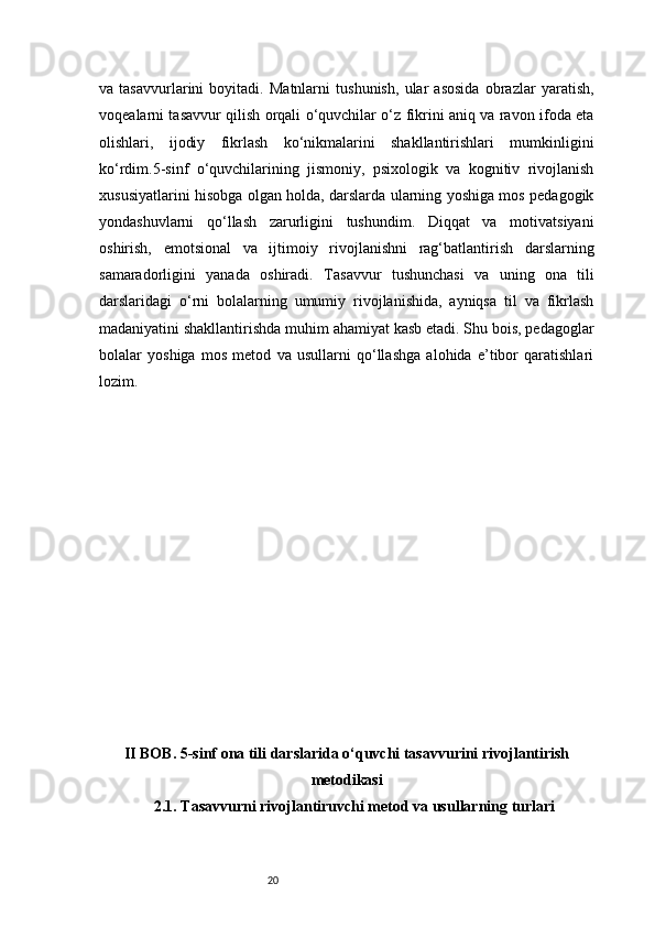 20va   tasavvurlarini   boyitadi.   Matnlarni   tushunish,   ular   asosida   obrazlar   yaratish,
voqealarni tasavvur qilish orqali o‘quvchilar o‘z fikrini aniq va ravon ifoda eta
olishlari,   ijodiy   fikrlash   ko‘nikmalarini   shakllantirishlari   mumkinligini
ko‘rdim.5-sinf   o‘quvchilarining   jismoniy,   psixologik   va   kognitiv   rivojlanish
xususiyatlarini hisobga olgan holda, darslarda ularning yoshiga mos pedagogik
yondashuvlarni   qo‘llash   zarurligini   tushundim.   Diqqat   va   motivatsiyani
oshirish,   emotsional   va   ijtimoiy   rivojlanishni   rag‘batlantirish   darslarning
samaradorligini   yanada   oshiradi.   T asavvur   tushunchasi   va   uning   ona   tili
darslaridagi   o‘rni   bolalarning   umumiy   rivojlanishida,   ayniqsa   til   va   fikrlash
madaniyatini shakllantirishda muhim ahamiyat kasb etadi. Shu bois, pedagoglar
bolalar   yoshiga   mos   metod   va   usullarni   qo‘llashga   alohida   e’tibor   qaratishlari
lozim.
II BOB. 5-sinf ona tili darslarida o‘quvchi tasavvurini rivojlantirish
metodikasi
2.1. Tasavvurni rivojlantiruvchi metod va usullarning turlari 