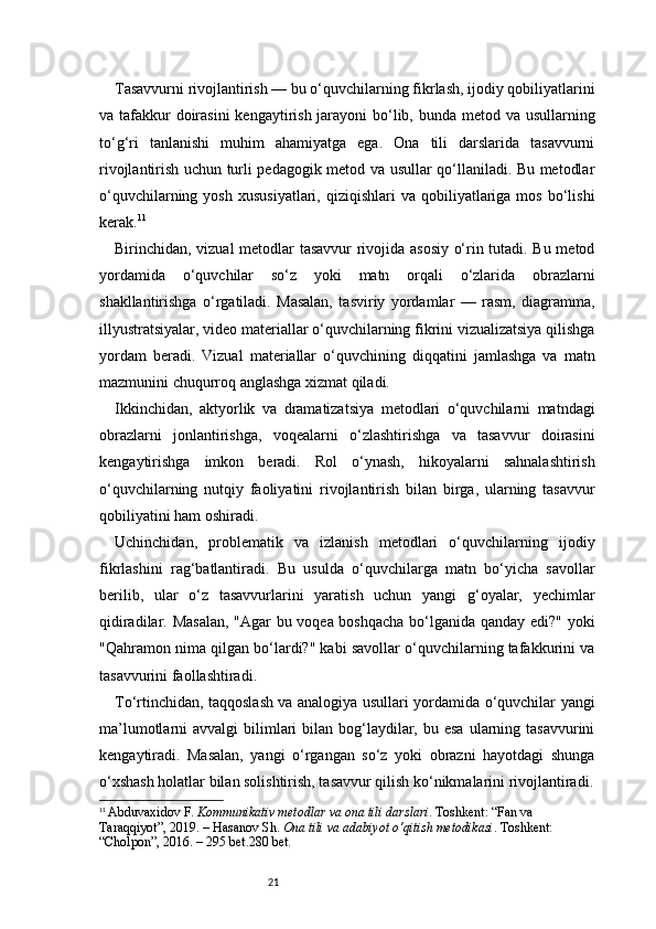 21Tasavvurni rivojlantirish — bu o‘quvchilarning fikrlash, ijodiy qobiliyatlarini
va tafakkur doirasini  kengaytirish jarayoni  bo‘lib, bunda metod va usullarning
to‘g‘ri   tanlanishi   muhim   ahamiyatga   ega.   Ona   tili   darslarida   tasavvurni
rivojlantirish uchun turli pedagogik metod va usullar qo‘llaniladi. Bu metodlar
o‘quvchilarning  yosh   xususiyatlari,  qiziqishlari  va  qobiliyatlariga  mos  bo‘lishi
kerak. 11
Birinchidan, vizual metodlar tasavvur rivojida asosiy o‘rin tutadi. Bu metod
yordamida   o‘quvchilar   so‘z   yoki   matn   orqali   o‘zlarida   obrazlarni
shakllantirishga   o‘rgatiladi.   Masalan,   tasviriy   yordamlar   —   rasm,   diagramma,
illyustratsiyalar, video materiallar o‘quvchilarning fikrini vizualizatsiya qilishga
yordam   beradi.   Vizual   materiallar   o‘quvchining   diqqatini   jamlashga   va   matn
mazmunini chuqurroq anglashga xizmat qiladi.
Ikkinchidan,   aktyorlik   va   dramatizatsiya   metodlari   o‘quvchilarni   matndagi
obrazlarni   jonlantirishga,   voqealarni   o‘zlashtirishga   va   tasavvur   doirasini
kengaytirishga   imkon   beradi.   Rol   o‘ynash,   hikoyalarni   sahnalashtirish
o‘quvchilarning   nutqiy   faoliyatini   rivojlantirish   bilan   birga,   ularning   tasavvur
qobiliyatini ham oshiradi.
Uchinchidan,   problematik   va   izlanish   metodlari   o‘quvchilarning   ijodiy
fikrlashini   rag‘batlantiradi.   Bu   usulda   o‘quvchilarga   matn   bo‘yicha   savollar
berilib,   ular   o‘z   tasavvurlarini   yaratish   uchun   yangi   g‘oyalar,   yechimlar
qidiradilar. Masalan,  "Agar bu voqea boshqacha bo‘lganida qanday edi?" yoki
"Qahramon nima qilgan bo‘lardi?" kabi savollar o‘quvchilarning tafakkurini va
tasavvurini faollashtiradi.
To‘rtinchidan, taqqoslash va analogiya usullari yordamida o‘quvchilar yangi
ma’lumotlarni  avvalgi   bilimlari   bilan bog‘laydilar,  bu esa   ularning  tasavvurini
kengaytiradi.   Masalan,   yangi   o‘rgangan   so‘z   yoki   obrazni   hayotdagi   shunga
o‘xshash holatlar bilan solishtirish, tasavvur qilish ko‘nikmalarini rivojlantiradi.
11
  Abduvaxidov F.   Kommunikativ metodlar va ona tili darslari . Toshkent: “Fan va 
Taraqqiyot”, 2019. –  H asanov Sh.   Ona tili va adabiyot o‘qitish metodikasi . Toshkent: 
“Cholpon”, 2016. – 295 bet.280 bet. 