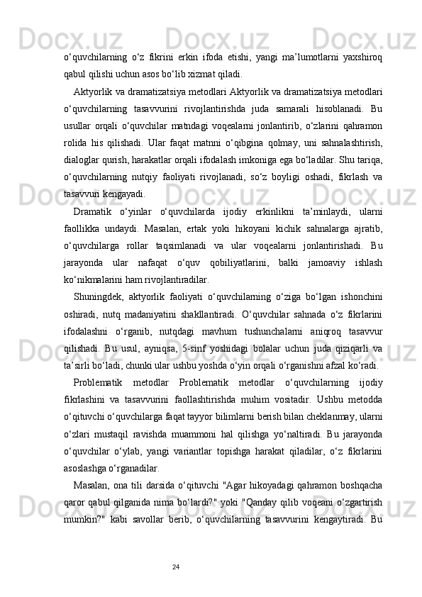 24o‘quvchilarning   o‘z   fikrini   erkin   ifoda   etishi,   yangi   ma’lumotlarni   yaxshiroq
qabul qilishi uchun asos bo‘lib xizmat qiladi.
Aktyorlik va dramatizatsiya metodlari   Aktyorlik va dramatizatsiya metodlari
o‘quvchilarning   tasavvurini   rivojlantirishda   juda   samarali   hisoblanadi.   Bu
usullar   orqali   o‘quvchilar   matndagi   voqealarni   jonlantirib,   o‘zlarini   qahramon
rolida   his   qilishadi.   Ular   faqat   matnni   o‘qibgina   qolmay,   uni   sahnalashtirish,
dialoglar qurish, harakatlar orqali ifodalash imkoniga ega bo‘ladilar. Shu tariqa,
o‘quvchilarning   nutqiy   faoliyati   rivojlanadi,   so‘z   boyligi   oshadi,   fikrlash   va
tasavvuri kengayadi.
Dramatik   o‘yinlar   o‘quvchilarda   ijodiy   erkinlikni   ta’minlaydi,   ularni
faollikka   undaydi.   Masalan,   ertak   yoki   hikoyani   kichik   sahnalarga   ajratib,
o‘quvchilarga   rollar   taqsimlanadi   va   ular   voqealarni   jonlantirishadi.   Bu
jarayonda   ular   nafaqat   o‘quv   qobiliyatlarini,   balki   jamoaviy   ishlash
ko‘nikmalarini ham rivojlantiradilar.
Shuningdek,   aktyorlik   faoliyati   o‘quvchilarning   o‘ziga   bo‘lgan   ishonchini
oshiradi,   nutq   madaniyatini   shakllantiradi.   O‘quvchilar   sahnada   o‘z   fikrlarini
ifodalashni   o‘rganib,   nutqdagi   mavhum   tushunchalarni   aniqroq   tasavvur
qilishadi.   Bu   usul,   ayniqsa,   5-sinf   yoshidagi   bolalar   uchun   juda   qiziqarli   va
ta’sirli bo‘ladi, chunki ular ushbu yoshda o‘yin orqali o‘rganishni afzal ko‘radi.
Problematik   metodlar   Problematik   metodlar   o‘quvchilarning   ijodiy
fikrlashini   va   tasavvurini   faollashtirishda   muhim   vositadir.   Ushbu   metodda
o‘qituvchi o‘quvchilarga faqat tayyor bilimlarni berish bilan cheklanmay, ularni
o‘zlari   mustaqil   ravishda   muammoni   hal   qilishga   yo‘naltiradi.   Bu   jarayonda
o‘quvchilar   o‘ylab,   yangi   variantlar   topishga   harakat   qiladilar,   o‘z   fikrlarini
asoslashga o‘rganadilar.
Masalan,  ona  tili  darsida  o‘qituvchi   "Agar   hikoyadagi  qahramon  boshqacha
qaror  qabul  qilganida nima bo‘lardi?"  yoki  "Qanday qilib voqeani  o‘zgartirish
mumkin?"   kabi   savollar   berib,   o‘quvchilarning   tasavvurini   kengaytiradi.   Bu 