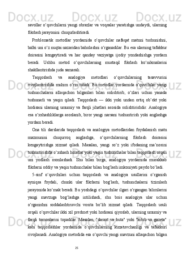 25savollar  o‘quvchilarni yangi  obrazlar  va voqealar yaratishga undaydi, ularning
fikrlash jarayonini chuqurlashtiradi.
Problematik   metodlar   yordamida   o‘quvchilar   nafaqat   matnni   tushunishni,
balki uni o‘z nuqtai nazaridan baholashni o‘rganadilar. Bu esa ularning tafakkur
doirasini   kengaytiradi   va   har   qanday   vaziyatga   ijodiy   yondashishga   yordam
beradi.   Ushbu   metod   o‘quvchilarning   mustaqil   fikrlash   ko‘nikmalarini
shakllantirishda juda samarali.
Taqqoslash   va   analogiya   metodlari   o‘quvchilarning   tasavvurini
rivojlantirishda   muhim   o‘rin   tutadi.   Bu   metodlar   yordamida  o‘quvchilar   yangi
tushunchalarni   allaqachon   bilganlari   bilan   solishtirib,   o‘zlari   uchun   yanada
tushunarli   va   yaqin   qiladi.   Taqqoslash   —   ikki   yoki   undan   ortiq   ob’ekt   yoki
hodisani   ularning   umumiy   va   farqli   jihatlari   asosida   solishtirishdir.   Analogiya
esa o‘xshashliklarga asoslanib, biror yangi narsani tushuntirish yoki anglashga
yordam beradi.
Ona   tili   darslarida   taqqoslash   va   analogiya   metodlaridan   foydalanish   matn
mazmunini   chuqurroq   anglashga,   o‘quvchilarning   fikrlash   doirasini
kengaytirishga   xizmat   qiladi.   Masalan,   yangi   so‘z   yoki   ifodaning   ma’nosini
tushuntirishda o‘xshash holatlar yoki yaqin tushunchalar bilan taqqoslash orqali
uni   yodlash   osonlashadi.   Shu   bilan   birga,   analogiya   yordamida   murakkab
fikrlarni oddiy va yaqin tushunchalar bilan bog‘lash imkoniyati paydo bo‘ladi.
5-sinf   o‘quvchilari   uchun   taqqoslash   va   analogiya   usullarini   o‘rganish
ayniqsa   foydali,   chunki   ular   fikrlarni   bog‘lash,   tushunchalarni   tizimlash
jarayonida ko‘mak beradi. Bu yoshdagi o‘quvchilar ilgari o‘rgangan bilimlarini
yangi   mavzuga   bog‘lashga   intilishadi,   shu   bois   analogiya   ular   uchun
o‘rganishni   soddalashtiruvchi   vosita   bo‘lib   xizmat   qiladi.   Taqqoslash   usuli
orqali o‘quvchilar ikki xil predmet yoki hodisani qiyoslab, ularning umumiy va
farqli   tomonlarini   topadilar.   Masalan,   "daraxt   va   buta"   yoki   "kitob   va   gazeta"
kabi   taqqoslashlar   yordamida   o‘quvchilarning   kuzatuvchanligi   va   tafakkuri
rivojlanadi. Analogiya metodida esa o‘quvchi yangi mavzuni allaqachon bilgan 