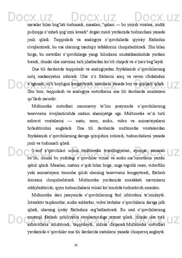 26narsalar bilan bog‘lab tushunadi, masalan, "qalam — bu yozish vositasi, xuddi
pichoqqa o‘xshab qog‘ozni kesadi" degan misol yordamida tushunchani yanada
jonli   qiladi.   Taqqoslash   va   analogiya   o‘quvchilarda   qiyosiy   fikrlashni
rivojlantiradi, bu esa  ularning mantiqiy tafakkurini  chuqurlashtiradi. Shu bilan
birga,   bu   metodlar   o‘quvchilarga   yangi   bilimlarni   mustahkamlashda   yordam
beradi, chunki ular mavzuni turli jihatlardan ko‘rib chiqadi va o‘zaro bog‘laydi.
Ona   tili   darslarida   taqqoslash   va   analogiyadan   foydalanish   o‘quvchilarning
nutq   madaniyatini   oshiradi.   Ular   o‘z   fikrlarini   aniq   va   ravon   ifodalashni
o‘rganadi, so‘z boyligini kengaytiradi, matnlarni yanada boy va qiziqarli qiladi.
Shu   bois,   taqqoslash   va   analogiya   metodlarini   ona   tili   darslarida   muntazam
qo‘llash zarurdir.
Multimedia   metodlari   zamonaviy   ta’lim   jarayonida   o‘quvchilarning
tasavvurini   rivojlantirishda   muhim   ahamiyatga   ega.   Multimedia   so‘zi   turli
axborot   vositalarini   —   matn,   rasm,   audio,   video   va   animatsiyalarni
birlashtirishni   anglatadi.   Ona   tili   darslarida   multimedia   vositalaridan
foydalanish  o‘quvchilarning darsga qiziqishini oshiradi, tushunchalarni  yanada
jonli va tushunarli qiladi.
5-sinf   o‘quvchilari   uchun   multimedia   texnologiyalari,   ayniqsa,   samarali
bo‘lib,   chunki   bu   yoshdagi   o‘quvchilar   vizual   va   audio   ma’lumotlarni   yaxshi
qabul qiladi. Masalan, matnni o‘qish bilan birga, unga tegishli rasm, videofilm
yoki   animatsiyani   tomosha   qilish   ularning   tasavvurini   kengaytiradi,   fikrlash
doirasini   chuqurlashtiradi.   Multimedia   yordamida   murakkab   mavzularni
oddiylashtirish, qiyin tushunchalarni vizual ko‘rinishda tushuntirish mumkin.
Multimedia   dars   jarayonida   o‘quvchilarning   faol   ishtirokini   ta’minlaydi.
Interaktiv taqdimotlar, audio-suhbatlar, video lavhalar o‘quvchilarni darsga jalb
qiladi,   ularning   ijodiy   fikrlashini   rag‘batlantiradi.   Bu   usul   o‘quvchilarning
mustaqil   fikrlash   qobiliyatini   rivojlantirishga   xizmat   qiladi,   chunki   ular   turli
axborotlarni   solishtiradi,   taqqoslaydi,   xulosa   chiqaradi.Multimedia   metodlari
yordamida o‘quvchilar ona tili darslarida matnlarni yanada chuqurroq anglaydi. 