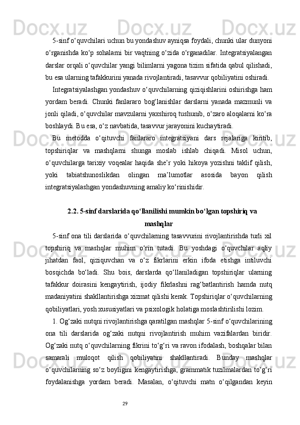 295-sinf o‘quvchilari uchun bu yondashuv ayniqsa foydali, chunki ular dunyoni
o‘rganishda ko‘p sohalarni bir vaqtning o‘zida o‘rganadilar. Integratsiyalangan
darslar orqali o‘quvchilar yangi bilimlarni yagona tizim sifatida qabul qilishadi,
bu esa ularning tafakkurini yanada rivojlantiradi, tasavvur qobiliyatini oshiradi.
Integratsiyalashgan yondashuv o‘quvchilarning qiziqishlarini oshirishga ham
yordam   beradi.   Chunki   fanlararo   bog‘lanishlar   darslarni   yanada   mazmunli   va
jonli qiladi, o‘quvchilar mavzularni yaxshiroq tushunib, o‘zaro aloqalarni ko‘ra
boshlaydi. Bu esa, o‘z navbatida, tasavvur jarayonini kuchaytiradi.
Bu   metodda   o‘qituvchi   fanlararo   integratsiyani   dars   rejalariga   kiritib,
topshiriqlar   va   mashqlarni   shunga   moslab   ishlab   chiqadi.   Misol   uchun,
o‘quvchilarga   tarixiy   voqealar   haqida   she’r   yoki   hikoya   yozishni   taklif   qilish,
yoki   tabiatshunoslikdan   olingan   ma’lumotlar   asosida   bayon   qilish
integratsiyalashgan yondashuvning amaliy ko‘rinishidir.
2.2. 5-sinf darslarida qo‘llanilishi mumkin bo‘lgan topshiriq va
mashqlar
5-sinf ona tili darslarida o‘quvchilarning tasavvurini rivojlantirishda turli xil
topshiriq   va   mashqlar   muhim   o‘rin   tutadi.   Bu   yoshdagi   o‘quvchilar   aqliy
jihatdan   faol,   qiziquvchan   va   o‘z   fikrlarini   erkin   ifoda   etishga   intiluvchi
bosqichda   bo‘ladi.   Shu   bois,   darslarda   qo‘llaniladigan   topshiriqlar   ularning
tafakkur   doirasini   kengaytirish,   ijodiy   fikrlashni   rag‘batlantirish   hamda   nutq
madaniyatini shakllantirishga xizmat qilishi kerak. Topshiriqlar o‘quvchilarning
qobiliyatlari, yosh xususiyatlari va psixologik holatiga moslashtirilishi lozim.
1. Og‘zaki nutqni rivojlantirishga qaratilgan mashqlar   5-sinf o‘quvchilarining
ona   tili   darslarida   og‘zaki   nutqni   rivojlantirish   muhim   vazifalardan   biridir.
Og‘zaki nutq o‘quvchilarning fikrini to‘g‘ri va ravon ifodalash, boshqalar bilan
samarali   muloqot   qilish   qobiliyatini   shakllantiradi.   Bunday   mashqlar
o‘quvchilarning so‘z boyligini kengaytirishga, grammatik tuzilmalardan to‘g‘ri
foydalanishga   yordam   beradi.   Masalan,   o‘qituvchi   matn   o‘qilgandan   keyin 