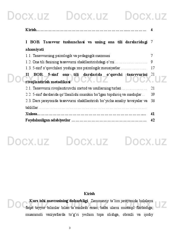 3Kirish …………………………………………………………...…………… 4
I   BOB.   Tasavvur   tushunchasi   va   uning   ona   tili   darslaridagi
ahamiyati 7
1.1. Tasavvurning psixologik va pedagogik mazmuni 7
1.2. Ona tili fanining tasavvurni shakllantirishdagi o‘rni ……………………. 9
1.3. 5-sinf o‘quvchilari yoshiga xos psixologik xususiyatlar …………….…. 17
II   BOB.   5-sinf   ona   tili   darslarida   o‘quvchi   tasavvurini
rivojlantirish metodikasi 21
2.1. Tasavvurni rivojlantiruvchi metod va usullarning turlari ……...…...…… 21
2.2. 5-sinf darslarida qo‘llanilishi mumkin bo‘lgan topshiriq va mashqlar … 39
2.3. Dars jarayonida tasavvurni shakllantirish bo‘yicha amaliy tavsiyalar va
tahlillar ………………………………………………………………………. 36
Xulosa ……………………………………………………………………..… 41
Foydalanilgan adabiyotlar ………………………………………………… 42
Kirish
Kurs ishi  mavzusining dolzarbligi    Zamonaviy ta’lim jarayonida bolalarni
faqat   tayyor   bilimlar   bilan   ta’minlash   emas,   balki   ularni   mustaqil   fikrlashga,
muammoli   vaziyatlarda   to‘g‘ri   yechim   topa   olishga,   obrazli   va   ijodiy 