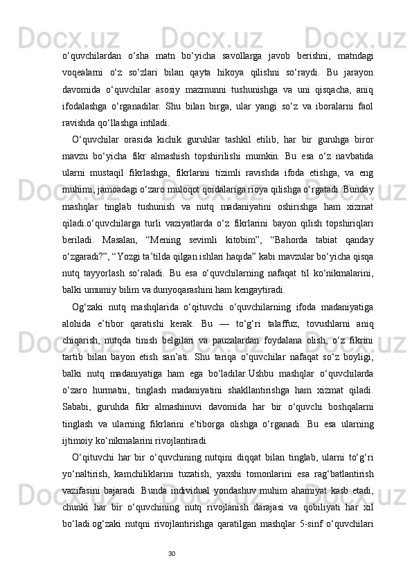 30o‘quvchilardan   o‘sha   matn   bo‘yicha   savollarga   javob   berishni,   matndagi
voqealarni   o‘z   so‘zlari   bilan   qayta   hikoya   qilishni   so‘raydi.   Bu   jarayon
davomida   o‘quvchilar   asosiy   mazmunni   tushunishga   va   uni   qisqacha,   aniq
ifodalashga   o‘rganadilar.   Shu   bilan   birga,   ular   yangi   so‘z   va   iboralarni   faol
ravishda qo‘llashga intiladi.
O‘quvchilar   orasida   kichik   guruhlar   tashkil   etilib,   har   bir   guruhga   biror
mavzu   bo‘yicha   fikr   almashish   topshirilishi   mumkin.   Bu   esa   o‘z   navbatida
ularni   mustaqil   fikrlashga,   fikrlarini   tizimli   ravishda   ifoda   etishga,   va   eng
muhimi, jamoadagi o‘zaro muloqot qoidalariga rioya qilishga o‘rgatadi. Bunday
mashqlar   tinglab   tushunish   va   nutq   madaniyatini   oshirishga   ham   xizmat
qiladi.o‘quvchilarga   turli   vaziyatlarda   o‘z   fikrlarini   bayon   qilish   topshiriqlari
beriladi.   Masalan,   “Mening   sevimli   kitobim”,   “Bahorda   tabiat   qanday
o‘zgaradi?”, “Yozgi ta’tilda qilgan ishlari haqida” kabi mavzular bo‘yicha qisqa
nutq   tayyorlash   so‘raladi.   Bu   esa   o‘quvchilarning   nafaqat   til   ko‘nikmalarini,
balki umumiy bilim va dunyoqarashini ham kengaytiradi.
Og‘zaki   nutq   mashqlarida   o‘qituvchi   o‘quvchilarning   ifoda   madaniyatiga
alohida   e’tibor   qaratishi   kerak.   Bu   —   to‘g‘ri   talaffuz,   tovushlarni   aniq
chiqarish,   nutqda   tinish   belgilari   va   pauzalardan   foydalana   olish,   o‘z   fikrini
tartib   bilan   bayon   etish   san’ati.   Shu   tariqa   o‘quvchilar   nafaqat   so‘z   boyligi,
balki   nutq   madaniyatiga   ham   ega   bo‘ladilar.Ushbu   mashqlar   o‘quvchilarda
o‘zaro   hurmatni,   tinglash   madaniyatini   shakllantirishga   ham   xizmat   qiladi.
Sababi,   guruhda   fikr   almashinuvi   davomida   har   bir   o‘quvchi   boshqalarni
tinglash   va   ularning   fikrlarini   e’tiborga   olishga   o‘rganadi.   Bu   esa   ularning
ijtimoiy ko‘nikmalarini rivojlantiradi.
O‘qituvchi   har   bir   o‘quvchining   nutqini   diqqat   bilan   tinglab,   ularni   to‘g‘ri
yo‘naltirish,   kamchiliklarini   tuzatish,   yaxshi   tomonlarini   esa   rag‘batlantirish
vazifasini   bajaradi.   Bunda   individual   yondashuv   muhim   ahamiyat   kasb   etadi,
chunki   har   bir   o‘quvchining   nutq   rivojlanish   darajasi   va   qobiliyati   har   xil
bo‘ladi.og‘zaki   nutqni   rivojlantirishga   qaratilgan   mashqlar   5-sinf   o‘quvchilari 