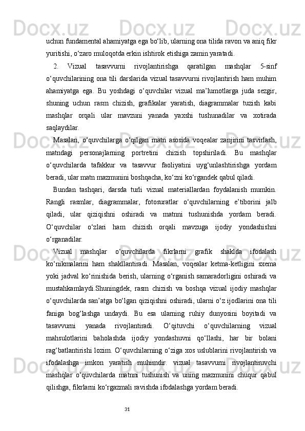 31uchun fundamental ahamiyatga ega bo‘lib, ularning ona tilida ravon va aniq fikr
yuritishi, o‘zaro muloqotda erkin ishtirok etishiga zamin yaratadi.
2.   Vizual   tasavvurni   rivojlantirishga   qaratilgan   mashqlar   5-sinf
o‘quvchilarining ona tili darslarida vizual tasavvurni rivojlantirish ham muhim
ahamiyatga   ega.   Bu   yoshdagi   o‘quvchilar   vizual   ma’lumotlarga   juda   sezgir,
shuning   uchun   rasm   chizish,   grafikalar   yaratish,   diagrammalar   tuzish   kabi
mashqlar   orqali   ular   mavzuni   yanada   yaxshi   tushunadilar   va   xotirada
saqlaydilar.
Masalan,   o‘quvchilarga   o‘qilgan   matn   asosida   voqealar   zanjirini   tasvirlash,
matndagi   personajlarning   portretini   chizish   topshiriladi.   Bu   mashqlar
o‘quvchilarda   tafakkur   va   tasavvur   faoliyatini   uyg‘unlashtirishga   yordam
beradi, ular matn mazmunini boshqacha, ko‘zni ko‘rgandek qabul qiladi.
Bundan   tashqari,   darsda   turli   vizual   materiallardan   foydalanish   mumkin.
Rangli   rasmlar,   diagrammalar,   fotosuratlar   o‘quvchilarning   e’tiborini   jalb
qiladi,   ular   qiziqishni   oshiradi   va   matnni   tushunishda   yordam   beradi.
O‘quvchilar   o‘zlari   ham   chizish   orqali   mavzuga   ijodiy   yondashishni
o‘rganadilar.
Vizual   mashqlar   o‘quvchilarda   fikrlarni   grafik   shaklda   ifodalash
ko‘nikmalarini   ham   shakllantiradi.   Masalan,   voqealar   ketma-ketligini   sxema
yoki  jadval   ko‘rinishida  berish,  ularning  o‘rganish  samaradorligini  oshiradi   va
mustahkamlaydi.Shuningdek,   rasm   chizish   va   boshqa   vizual   ijodiy   mashqlar
o‘quvchilarda san’atga bo‘lgan qiziqishni oshiradi, ularni o‘z ijodlarini ona tili
faniga   bog‘lashga   undaydi.   Bu   esa   ularning   ruhiy   dunyosini   boyitadi   va
tasavvurni   yanada   rivojlantiradi.   O‘qituvchi   o‘quvchilarning   vizual
mahsulotlarini   baholashda   ijodiy   yondashuvni   qo‘llashi,   har   bir   bolani
rag‘batlantirishi lozim. O‘quvchilarning o‘ziga xos uslublarini rivojlantirish va
ifodalashga   imkon   yaratish   muhimdir.   vizual   tasavvurni   rivojlantiruvchi
mashqlar   o‘quvchilarda   matnni   tushunish   va   uning   mazmunini   chuqur   qabul
qilishga, fikrlarni ko‘rgazmali ravishda ifodalashga yordam beradi. 