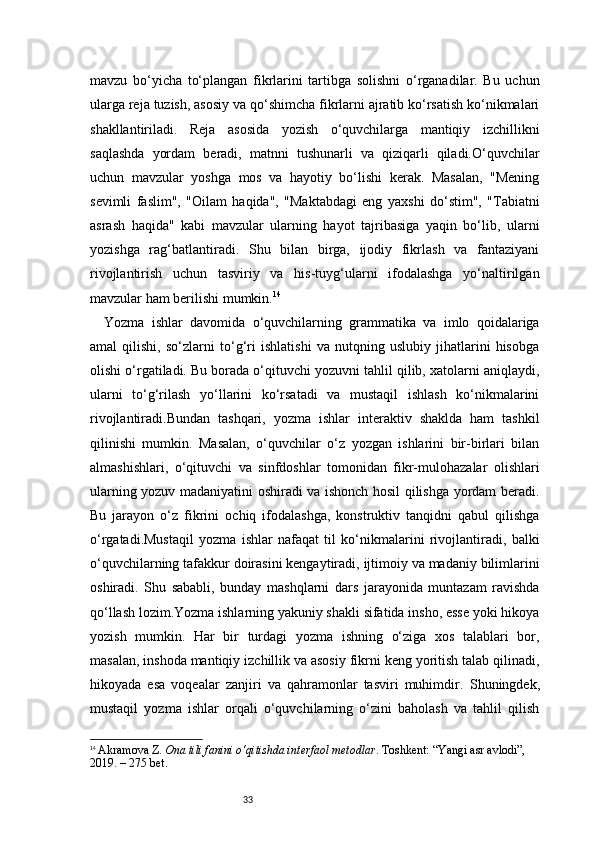 33mavzu   bo‘yicha   to‘plangan   fikrlarini   tartibga   solishni   o‘rganadilar.   Bu   uchun
ularga reja tuzish, asosiy va qo‘shimcha fikrlarni ajratib ko‘rsatish ko‘nikmalari
shakllantiriladi.   Reja   asosida   yozish   o‘quvchilarga   mantiqiy   izchillikni
saqlashda   yordam   beradi,   matnni   tushunarli   va   qiziqarli   qiladi.O‘quvchilar
uchun   mavzular   yoshga   mos   va   hayotiy   bo‘lishi   kerak.   Masalan,   "Mening
sevimli   faslim",   "Oilam   haqida",   "Maktabdagi   eng   yaxshi   do‘stim",   "Tabiatni
asrash   haqida"   kabi   mavzular   ularning   hayot   tajribasiga   yaqin   bo‘lib,   ularni
yozishga   rag‘batlantiradi.   Shu   bilan   birga,   ijodiy   fikrlash   va   fantaziyani
rivojlantirish   uchun   tasviriy   va   his-tuyg‘ularni   ifodalashga   yo‘naltirilgan
mavzular ham berilishi mumkin. 14
Yozma   ishlar   davomida   o‘quvchilarning   grammatika   va   imlo   qoidalariga
amal   qilishi,   so‘zlarni   to‘g‘ri   ishlatishi   va   nutqning   uslubiy   jihatlarini   hisobga
olishi o‘rgatiladi. Bu borada o‘qituvchi yozuvni tahlil qilib, xatolarni aniqlaydi,
ularni   to‘g‘rilash   yo‘llarini   ko‘rsatadi   va   mustaqil   ishlash   ko‘nikmalarini
rivojlantiradi.Bundan   tashqari,   yozma   ishlar   interaktiv   shaklda   ham   tashkil
qilinishi   mumkin.   Masalan,   o‘quvchilar   o‘z   yozgan   ishlarini   bir-birlari   bilan
almashishlari,   o‘qituvchi   va   sinfdoshlar   tomonidan   fikr-mulohazalar   olishlari
ularning yozuv madaniyatini oshiradi va ishonch hosil qilishga yordam beradi.
Bu   jarayon   o‘z   fikrini   ochiq   ifodalashga,   konstruktiv   tanqidni   qabul   qilishga
o‘rgatadi.Mustaqil   yozma   ishlar   nafaqat   til   ko‘nikmalarini   rivojlantiradi,   balki
o‘quvchilarning tafakkur doirasini kengaytiradi, ijtimoiy va madaniy bilimlarini
oshiradi.   Shu   sababli,   bunday   mashqlarni   dars   jarayonida   muntazam   ravishda
qo‘llash lozim.Yozma ishlarning yakuniy shakli sifatida insho, esse yoki hikoya
yozish   mumkin.   Har   bir   turdagi   yozma   ishning   o‘ziga   xos   talablari   bor,
masalan, inshoda mantiqiy izchillik va asosiy fikrni keng yoritish talab qilinadi,
hikoyada   esa   voqealar   zanjiri   va   qahramonlar   tasviri   muhimdir.   Shuningdek,
mustaqil   yozma   ishlar   orqali   o‘quvchilarning   o‘zini   baholash   va   tahlil   qilish
14
  Akramova Z.   Ona tili fanini o‘qitishda interfaol metodlar . Toshkent: “Yangi asr avlodi”, 
2019. – 275 bet. 