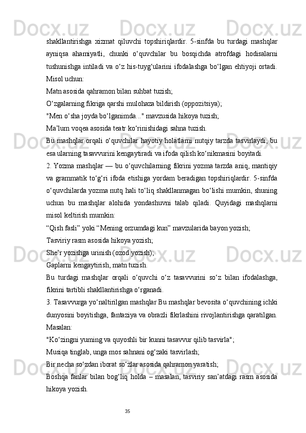 35shakllantirishga   xizmat   qiluvchi   topshiriqlardir.   5-sinfda   bu   turdagi   mashqlar
ayniqsa   ahamiyatli,   chunki   o‘quvchilar   bu   bosqichda   atrofdagi   hodisalarni
tushunishga intiladi  va o‘z his-tuyg‘ularini  ifodalashga  bo‘lgan ehtiyoji ortadi.
Misol uchun:
Matn asosida qahramon bilan suhbat tuzish;
O‘zgalarning fikriga qarshi mulohaza bildirish (oppozitsiya);
"Men o‘sha joyda bo‘lganimda..." mavzusida hikoya tuzish;
Ma’lum voqea asosida teatr ko‘rinishidagi sahna tuzish.
Bu mashqlar orqali o‘quvchilar hayotiy holatlarni nutqiy tarzda tasvirlaydi, bu
esa ularning tasavvurini kengaytiradi va ifoda qilish ko‘nikmasini boyitadi.
2.  Yozma mashqlar — bu o‘quvchilarning fikrini yozma tarzda aniq, mantiqiy
va  grammatik   to‘g‘ri   ifoda   etishiga   yordam   beradigan   topshiriqlardir.  5-sinfda
o‘quvchilarda yozma nutq hali to‘liq shakllanmagan bo‘lishi mumkin, shuning
uchun   bu   mashqlar   alohida   yondashuvni   talab   qiladi.   Quyidagi   mashqlarni
misol keltirish mumkin:
“Qish fasli” yoki “Mening orzumdagi kun” mavzularida bayon yozish;
Tasviriy rasm asosida hikoya yozish;
She’r yozishga urinish (ozod yozish);
Gaplarni kengaytirish, matn tuzish.
Bu   turdagi   mashqlar   orqali   o‘quvchi   o‘z   tasavvurini   so‘z   bilan   ifodalashga,
fikrini tartibli shakllantirishga o‘rganadi.
3. Tasavvurga yo‘naltirilgan mashqlar Bu mashqlar bevosita o‘quvchining ichki
dunyosini boyitishga, fantaziya va obrazli fikrlashini rivojlantirishga qaratilgan.
Masalan:
"Ko‘zingni yuming va quyoshli bir kunni tasavvur qilib tasvirla";
Musiqa tinglab, unga mos sahnani og‘zaki tasvirlash;
Bir necha so‘zdan iborat so‘zlar asosida qahramon yaratish;
Boshqa   fanlar   bilan   bog‘liq   holda   –   masalan,   tasviriy   san’atdagi   rasm   asosida
hikoya yozish. 