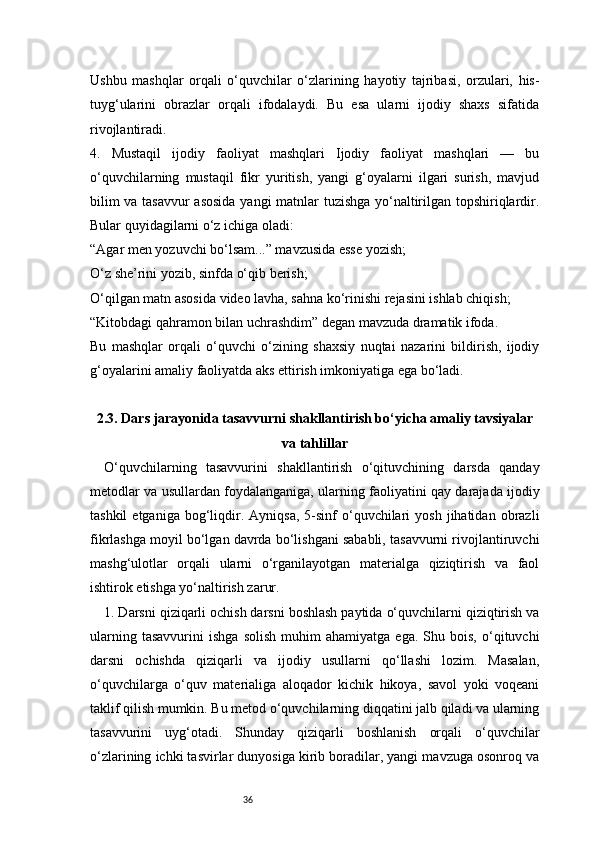 36Ushbu   mashqlar   orqali   o‘quvchilar   o‘zlarining   hayotiy   tajribasi,   orzulari,   his-
tuyg‘ularini   obrazlar   orqali   ifodalaydi.   Bu   esa   ularni   ijodiy   shaxs   sifatida
rivojlantiradi.
4.   Mustaqil   ijodiy   faoliyat   mashqlari   Ijodiy   faoliyat   mashqlari   —   bu
o‘quvchilarning   mustaqil   fikr   yuritish,   yangi   g‘oyalarni   ilgari   surish,   mavjud
bilim va tasavvur asosida  yangi matnlar tuzishga yo‘naltirilgan topshiriqlardir.
Bular quyidagilarni o‘z ichiga oladi:
“Agar men yozuvchi bo‘lsam...” mavzusida esse yozish;
O‘z she’rini yozib, sinfda o‘qib berish;
O‘qilgan matn asosida video lavha, sahna ko‘rinishi rejasini ishlab chiqish;
“Kitobdagi qahramon bilan uchrashdim” degan mavzuda dramatik ifoda.
Bu   mashqlar   orqali   o‘quvchi   o‘zining   shaxsiy   nuqtai   nazarini   bildirish,   ijodiy
g‘oyalarini amaliy faoliyatda aks ettirish imkoniyatiga ega bo‘ladi.
2.3. Dars jarayonida tasavvurni shakllantirish bo‘yicha amaliy tavsiyalar
va tahlillar
O‘quvchilarning   tasavvurini   shakllantirish   o‘qituvchining   darsda   qanday
metodlar va usullardan foydalanganiga, ularning faoliyatini qay darajada ijodiy
tashkil  etganiga   bog‘liqdir.  Ayniqsa,  5-sinf   o‘quvchilari   yosh  jihatidan  obrazli
fikrlashga moyil bo‘lgan davrda bo‘lishgani sababli, tasavvurni rivojlantiruvchi
mashg‘ulotlar   orqali   ularni   o‘rganilayotgan   materialga   qiziqtirish   va   faol
ishtirok etishga yo‘naltirish zarur.
1. Darsni qiziqarli ochish darsni boshlash paytida o‘quvchilarni qiziqtirish va
ularning   tasavvurini   ishga   solish   muhim   ahamiyatga   ega.   Shu  bois,   o‘qituvchi
darsni   ochishda   qiziqarli   va   ijodiy   usullarni   qo‘llashi   lozim.   Masalan,
o‘quvchilarga   o‘quv   materialiga   aloqador   kichik   hikoya,   savol   yoki   voqeani
taklif qilish mumkin. Bu metod o‘quvchilarning diqqatini jalb qiladi va ularning
tasavvurini   uyg‘otadi.   Shunday   qiziqarli   boshlanish   orqali   o‘quvchilar
o‘zlarining ichki tasvirlar dunyosiga kirib boradilar, yangi mavzuga osonroq va 