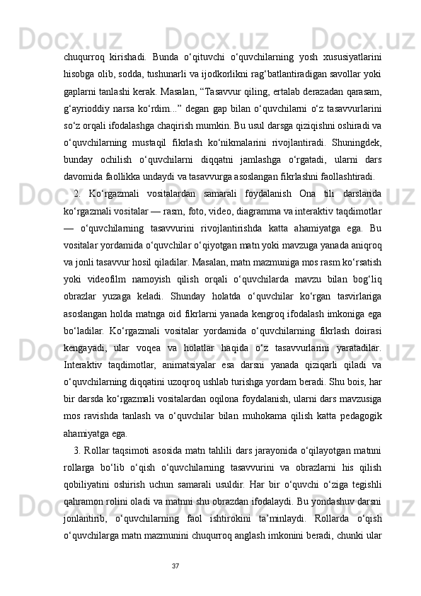 37chuqurroq   kirishadi.   Bunda   o‘qituvchi   o‘quvchilarning   yosh   xususiyatlarini
hisobga olib, sodda, tushunarli va ijodkorlikni rag‘batlantiradigan savollar yoki
gaplarni tanlashi kerak. Masalan, “Tasavvur qiling, ertalab derazadan qarasam,
g‘ayrioddiy   narsa   ko‘rdim...”   degan   gap   bilan   o‘quvchilarni   o‘z   tasavvurlarini
so‘z orqali ifodalashga chaqirish mumkin. Bu usul darsga qiziqishni oshiradi va
o‘quvchilarning   mustaqil   fikrlash   ko‘nikmalarini   rivojlantiradi.   Shuningdek,
bunday   ochilish   o‘quvchilarni   diqqatni   jamlashga   o‘rgatadi,   ularni   dars
davomida faollikka undaydi va tasavvurga asoslangan fikrlashni faollashtiradi.
2.   Ko‘rgazmali   vositalardan   samarali   foydalanish   Ona   tili   darslarida
ko‘rgazmali vositalar — rasm, foto, video, diagramma va interaktiv taqdimotlar
—   o‘quvchilarning   tasavvurini   rivojlantirishda   katta   ahamiyatga   ega.   Bu
vositalar yordamida o‘quvchilar o‘qiyotgan matn yoki mavzuga yanada aniqroq
va jonli tasavvur hosil qiladilar. Masalan, matn mazmuniga mos rasm ko‘rsatish
yoki   videofilm   namoyish   qilish   orqali   o‘quvchilarda   mavzu   bilan   bog‘liq
obrazlar   yuzaga   keladi.   Shunday   holatda   o‘quvchilar   ko‘rgan   tasvirlariga
asoslangan  holda matnga oid fikrlarni  yanada kengroq ifodalash imkoniga ega
bo‘ladilar.   Ko‘rgazmali   vositalar   yordamida   o‘quvchilarning   fikrlash   doirasi
kengayadi,   ular   voqea   va   holatlar   haqida   o‘z   tasavvurlarini   yaratadilar.
Interaktiv   taqdimotlar,   animatsiyalar   esa   darsni   yanada   qiziqarli   qiladi   va
o‘quvchilarning diqqatini uzoqroq ushlab turishga yordam beradi. Shu bois, har
bir darsda ko‘rgazmali vositalardan oqilona foydalanish, ularni dars mavzusiga
mos   ravishda   tanlash   va   o‘quvchilar   bilan   muhokama   qilish   katta   pedagogik
ahamiyatga ega.
3. Rollar  taqsimoti  asosida  matn tahlili  dars jarayonida o‘qilayotgan matnni
rollarga   bo‘lib   o‘qish   o‘quvchilarning   tasavvurini   va   obrazlarni   his   qilish
qobiliyatini   oshirish   uchun   samarali   usuldir.   Har   bir   o‘quvchi   o‘ziga   tegishli
qahramon rolini oladi va matnni shu obrazdan ifodalaydi. Bu yondashuv darsni
jonlantirib,   o‘quvchilarning   faol   ishtirokini   ta’minlaydi.   Rollarda   o‘qish
o‘quvchilarga matn mazmunini chuqurroq anglash imkonini beradi, chunki ular 