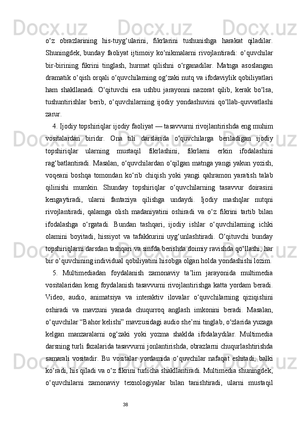 38o‘z   obrazlarining   his-tuyg‘ularini,   fikrlarini   tushunishga   harakat   qiladilar.
Shuningdek,  bunday   faoliyat   ijtimoiy  ko‘nikmalarni   rivojlantiradi:   o‘quvchilar
bir-birining   fikrini   tinglash,   hurmat   qilishni   o‘rganadilar.   Matnga   asoslangan
dramatik o‘qish orqali o‘quvchilarning og‘zaki nutq va ifodaviylik qobiliyatlari
ham   shakllanadi.   O‘qituvchi   esa   ushbu   jarayonni   nazorat   qilib,   kerak   bo‘lsa,
tushuntirishlar   berib,   o‘quvchilarning   ijodiy   yondashuvini   qo‘llab-quvvatlashi
zarur.
4. Ijodiy topshiriqlar ijodiy faoliyat — tasavvurni rivojlantirishda eng muhim
vositalardan   biridir.   Ona   tili   darslarida   o‘quvchilarga   beriladigan   ijodiy
topshiriqlar   ularning   mustaqil   fikrlashini,   fikrlarni   erkin   ifodalashini
rag‘batlantiradi. Masalan, o‘quvchilardan o‘qilgan matnga yangi yakun yozish,
voqeani   boshqa   tomondan   ko‘rib   chiqish   yoki   yangi   qahramon   yaratish   talab
qilinishi   mumkin.   Shunday   topshiriqlar   o‘quvchilarning   tasavvur   doirasini
kengaytiradi,   ularni   fantaziya   qilishga   undaydi.   Ijodiy   mashqlar   nutqni
rivojlantiradi,   qalamga   olish   madaniyatini   oshiradi   va   o‘z   fikrini   tartib   bilan
ifodalashga   o‘rgatadi.   Bundan   tashqari,   ijodiy   ishlar   o‘quvchilarning   ichki
olamini   boyitadi,   hissiyot   va   tafakkurini   uyg‘unlashtiradi.   O‘qituvchi   bunday
topshiriqlarni darsdan tashqari va sinfda berishda doimiy ravishda qo‘llashi, har
bir o‘quvchining individual qobiliyatini hisobga olgan holda yondashishi lozim.
5.   Multimediadan   foydalanish   zamonaviy   ta’lim   jarayonida   multimedia
vositalaridan keng foydalanish tasavvurni rivojlantirishga katta yordam beradi.
Video,   audio,   animatsiya   va   interaktiv   ilovalar   o‘quvchilarning   qiziqishini
oshiradi   va   mavzuni   yanada   chuqurroq   anglash   imkonini   beradi.   Masalan,
o‘quvchilar “Bahor kelishi” mavzusidagi audio she’rni tinglab, o‘zlarida yuzaga
kelgan   manzaralarni   og‘zaki   yoki   yozma   shaklda   ifodalaydilar.   Multimedia
darsning turli fazalarida tasavvurni jonlantirishda, obrazlarni chuqurlashtirishda
samarali   vositadir.   Bu   vositalar   yordamida   o‘quvchilar   nafaqat   eshitadi,   balki
ko‘radi, his qiladi va o‘z fikrini turlicha shakllantiradi. Multimedia shuningdek,
o‘quvchilarni   zamonaviy   texnologiyalar   bilan   tanishtiradi,   ularni   mustaqil 
