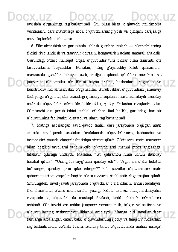 39ravishda   o‘rganishga   rag‘batlantiradi.   Shu   bilan   birga,   o‘qituvchi   multimedia
vositalarini   dars   mavzusiga   mos,   o‘quvchilarning   yosh   va   qiziqish   darajasiga
muvofiq tanlab olishi zarur.
6.  Fikr  almashish  va  guruhlarda  ishlash   guruhda   ishlash   —  o‘quvchilarning
fikrini rivojlantirish va tasavvur doirasini kengaytirish uchun samarali shakldir.
Guruhdagi   o‘zaro   muloqot   orqali   o‘quvchilar   turli   fikrlar   bilan   tanishib,   o‘z
tasavvurlarini   boyitadilar.   Masalan,   “Eng   g‘ayrioddiy   kitob   qahramoni”
mavzusida   guruhlar   hikoya   tuzib,   sinfga   taqdimot   qilishlari   mumkin.   Bu
jarayonda   o‘quvchilar   o‘z   fikrini   bayon   etishni,   boshqalarni   tinglashni   va
konstruktiv fikr almashishni o‘rganadilar. Guruh ishlari o‘quvchilarni jamoaviy
faoliyatga o‘rgatadi, ular orasidagi ijtimoiy aloqalarni mustahkamlaydi. Bunday
muhitda   o‘quvchilar   erkin   fikr   bildiradilar,   ijodiy   fikrlashni   rivojlantiradilar.
O‘qituvchi   esa   guruh   ishini   tashkil   qilishda   faol   bo‘lib,   guruhdagi   har   bir
o‘quvchining faoliyatini kuzatadi va ularni rag‘batlantiradi.
7.   Matnga   asoslangan   savol-javob   tahlili   dars   jarayonida   o‘qilgan   matn
asosida   savol-javob   usulidan   foydalanish   o‘quvchilarning   tushuncha   va
tasavvurini yanada chuqurlashtirishga xizmat qiladi. O‘qituvchi matn mazmuni
bilan   bog‘liq   savollarni   taqdim   etib,   o‘quvchilarni   matnni   puxta   anglashga,
tafakkur   qilishga   undaydi.   Masalan,   “Bu   qahramon   nima   uchun   shunday
harakat   qildi?”,   “Uning   his-tuyg‘ulari   qanday   edi?”,   “Agar   siz   o‘sha   holatda
bo‘lsangiz,   qanday   qaror   qilar   edingiz?”   kabi   savollar   o‘quvchilarni   matn
qahramonlari va voqealar haqida o‘z tasavvurini shakllantirishga majbur qiladi.
Shuningdek, savol-javob jarayonida o‘quvchilar o‘z fikrlarini  erkin ifodalaydi,
fikr   almashadi,   o‘zaro   munozaralar   yuzaga   keladi.   Bu   esa   nutq   madaniyatini
rivojlantiradi,   o‘quvchilarda   mustaqil   fikrlash,   tahlil   qilish   ko‘nikmalarini
oshiradi.   O‘qituvchi   esa   ushbu   jarayonni   nazorat   qilib,   to‘g‘ri   yo‘naltiradi   va
o‘quvchilarning   tushunmovchiliklarini   aniqlaydi.   Matnga   oid   savollar   faqat
faktlarga  asoslangan   emas,  balki  o‘quvchilarning ijodiy va  tanqidiy  fikrlashini
rag‘batlantiruvchi   bo‘lishi   lozim.   Bunday   tahlil   o‘quvchilarda   matnni   nafaqat 