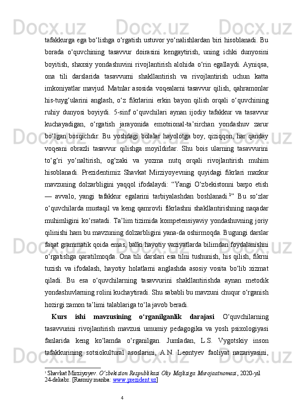 4tafakkurga ega bo‘lishga o‘rgatish ustuvor yo‘nalishlardan biri hisoblanadi. Bu
borada   o‘quvchining   tasavvur   doirasini   kengaytirish,   uning   ichki   dunyosini
boyitish,   shaxsiy   yondashuvini   rivojlantirish   alohida   o‘rin   egallaydi.   Ayniqsa,
ona   tili   darslarida   tasavvurni   shakllantirish   va   rivojlantirish   uchun   katta
imkoniyatlar   mavjud.  Matnlar   asosida   voqealarni   tasavvur   qilish,   qahramonlar
his-tuyg‘ularini   anglash,   o‘z   fikrlarini   erkin   bayon   qilish   orqali   o‘quvchining
ruhiy   dunyosi   boyiydi.   5-sinf   o‘quvchilari   aynan   ijodiy   tafakkur   va   tasavvur
kuchayadigan,   o‘rgatish   jarayonida   emotsional-ta’sirchan   yondashuv   zarur
bo‘lgan   bosqichdir.   Bu   yoshdagi   bolalar   hayolotga   boy,   qiziqqon,   har   qanday
voqeani   obrazli   tasavvur   qilishga   moyildirlar.   Shu   bois   ularning   tasavvurini
to‘g‘ri   yo‘naltirish,   og‘zaki   va   yozma   nutq   orqali   rivojlantirish   muhim
hisoblanadi.   Prezidentimiz   Shavkat   Mirziyoyevning   quyidagi   fikrlari   mazkur
mavzuning   dolzarbligini   yaqqol   ifodalaydi:   “Yangi   O‘zbekistonni   barpo   etish
—   avvalo,   yangi   tafakkur   egalarini   tarbiyalashdan   boshlanadi. 1
”   Bu   so‘zlar
o‘quvchilarda  mustaqil   va keng  qamrovli   fikrlashni  shakllantirishning  naqadar
muhimligini  ko‘rsatadi.  Ta’lim  tizimida kompetensiyaviy  yondashuvning joriy
qilinishi ham bu mavzuning dolzarbligini yana-da oshirmoqda. Bugungi darslar
faqat grammatik qoida emas, balki hayotiy vaziyatlarda bilimdan foydalanishni
o‘rgatishga  qaratilmoqda. Ona  tili  darslari  esa  tilni  tushunish, his  qilish, fikrni
tuzish   va   ifodalash,   hayotiy   holatlarni   anglashda   asosiy   vosita   bo‘lib   xizmat
qiladi.   Bu   esa   o‘quvchilarning   tasavvurini   shakllantirishda   aynan   metodik
yondashuvlarning rolini kuchaytiradi. Shu sababli bu mavzuni chuqur o‘rganish
hozirgi zamon ta’limi talablariga to‘la javob beradi.
Kurs   ishi   mavzusining   o‘rganilganlik   darajasi   O‘quvchilarning
tasavvurini   rivojlantirish   mavzusi   umumiy   pedagogika   va   yosh   psixologiyasi
fanlarida   keng   ko‘lamda   o‘rganilgan.   Jumladan,   L.S.   Vygotskiy   inson
tafakkurining   sotsiokultural   asoslarini,   A.N.   Leontyev   faoliyat   nazariyasini,
1
  Shavkat Mirziyoyev.  O‘zbekiston Respublikasi Oliy Majlisiga Murojaatnomasi , 2020-yil 
24-dekabr. [Rasmiy manba:  www.prezident.uz ] 