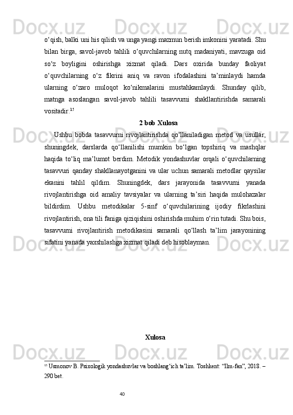 40o‘qish, balki uni his qilish va unga yangi mazmun berish imkonini yaratadi. Shu
bilan   birga,   savol-javob   tahlili   o‘quvchilarning   nutq   madaniyati,   mavzuga   oid
so‘z   boyligini   oshirishga   xizmat   qiladi.   Dars   oxirida   bunday   faoliyat
o‘quvchilarning   o‘z   fikrini   aniq   va   ravon   ifodalashini   ta’minlaydi   hamda
ularning   o‘zaro   muloqot   ko‘nikmalarini   mustahkamlaydi.   Shunday   qilib,
matnga   asoslangan   savol-javob   tahlili   tasavvurni   shakllantirishda   samarali
vositadir. 15
2 bob Xulosa
  Ushbu   bobda   tasavvurni   rivojlantirishda   qo‘llaniladigan   metod   va   usullar,
shuningdek,   darslarda   qo‘llanilishi   mumkin   bo‘lgan   topshiriq   va   mashqlar
haqida   to‘liq   ma’lumot   berdim.   Metodik   yondashuvlar   orqali   o‘quvchilarning
tasavvuri   qanday   shakllanayotganini   va   ular   uchun   samarali   metodlar   qaysilar
ekanini   tahlil   qildim.   Shuningdek,   dars   jarayonida   tasavvurni   yanada
rivojlantirishga   oid   amaliy   tavsiyalar   va   ularning   ta’siri   haqida   mulohazalar
bildirdim.   Ushbu   metodikalar   5-sinf   o‘quvchilarining   ijodiy   fikrlashini
rivojlantirish, ona tili faniga qiziqishini oshirishda muhim o‘rin tutadi. Shu bois,
tasavvurni   rivojlantirish   metodikasini   samarali   qo‘llash   ta’lim   jarayonining
sifatini yanada yaxshilashga xizmat qiladi deb hisoblayman.
Xulosa 
15
  Usmonov B. Psixologik yondashuvlar va boshlang‘ich ta’lim. Toshkent: “Ilm-fan”, 2018. –
290 bet. 