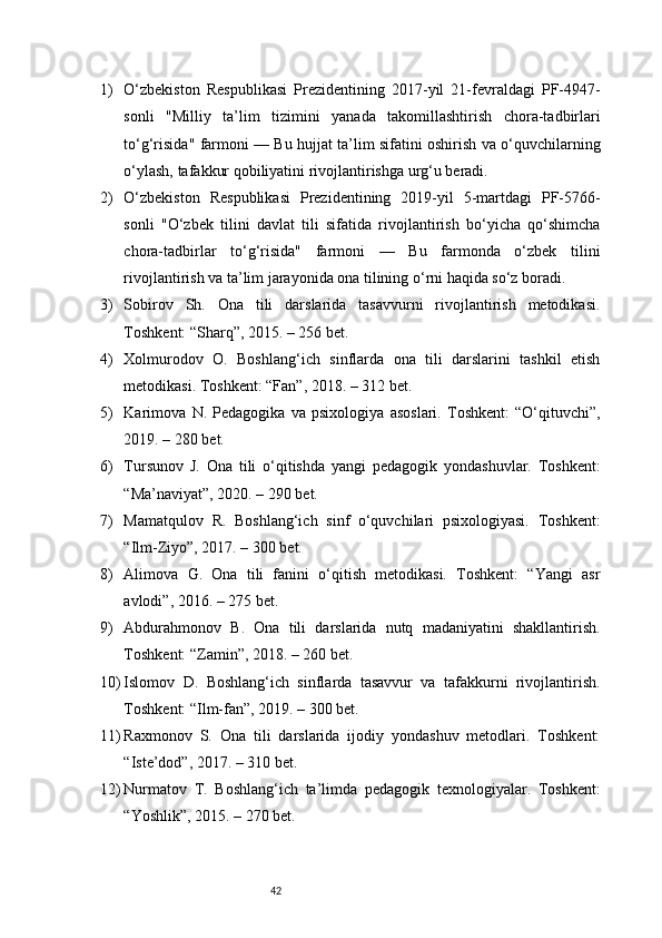 421) O‘zbekiston   Respublikasi   Prezidentining   2017-yil   21-fevraldagi   PF-4947-
sonli   "Milliy   ta’lim   tizimini   yanada   takomillashtirish   chora-tadbirlari
to‘g‘risida" farmoni — Bu hujjat ta’lim sifatini oshirish va o‘quvchilarning
o‘ylash, tafakkur qobiliyatini rivojlantirishga urg‘u beradi.
2) O‘zbekiston   Respublikasi   Prezidentining   2019-yil   5-martdagi   PF-5766-
sonli   "O‘zbek   tilini   davlat   tili   sifatida   rivojlantirish   bo‘yicha   qo‘shimcha
chora-tadbirlar   to‘g‘risida"   farmoni   —   Bu   farmonda   o‘zbek   tilini
rivojlantirish va ta’lim jarayonida ona tilining o‘rni haqida so‘z boradi.
3) Sobirov   Sh.   Ona   tili   darslarida   tasavvurni   rivojlantirish   metodikasi.
Toshkent: “Sharq”, 2015. – 256 bet.
4) Xolmurodov   O.   Boshlang‘ich   sinflarda   ona   tili   darslarini   tashkil   etish
metodikasi. Toshkent: “Fan”, 2018. – 312 bet.
5) Karimova   N.   Pedagogika   va   psixologiya   asoslari.   Toshkent:   “O‘qituvchi”,
2019. – 280 bet.
6) Tursunov   J.   Ona   tili   o‘qitishda   yangi   pedagogik   yondashuvlar.   Toshkent:
“Ma’naviyat”, 2020. – 290 bet.
7) Mamatqulov   R.   Boshlang‘ich   sinf   o‘quvchilari   psixologiyasi.   Toshkent:
“Ilm-Ziyo”, 2017. – 300 bet.
8) Alimova   G.   Ona   tili   fanini   o‘qitish   metodikasi.   Toshkent:   “Yangi   asr
avlodi”, 2016. – 275 bet.
9) Abdurahmonov   B.   Ona   tili   darslarida   nutq   madaniyatini   shakllantirish.
Toshkent: “Zamin”, 2018. – 260 bet.
10) Islomov   D.   Boshlang‘ich   sinflarda   tasavvur   va   tafakkurni   rivojlantirish.
Toshkent: “Ilm-fan”, 2019. – 300 bet.
11) Raxmonov   S.   Ona   tili   darslarida   ijodiy   yondashuv   metodlari.   Toshkent:
“Iste’dod”, 2017. – 310 bet.
12) Nurmatov   T.   Boshlang‘ich   ta’limda   pedagogik   texnologiyalar.   Toshkent:
“Yoshlik”, 2015. – 270 bet. 