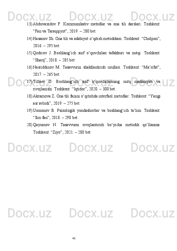 4313) Abduvaxidov   F.   Kommunikativ   metodlar   va   ona   tili   darslari.   Toshkent:
“Fan va Taraqqiyot”, 2019. – 280 bet.
14) Hasanov Sh. Ona tili va adabiyot o‘qitish metodikasi. Toshkent: “Cholpon”,
2016. – 295 bet.
15) Qodirov   J.   Boshlang‘ich   sinf   o‘quvchilari   tafakkuri   va   nutqi.   Toshkent:
“Sharq”, 2018. – 285 bet
16) Nasriddinov   M.   Tasavvurni   shakllantirish   usullari.   Toshkent:   “Ma’rifat”,
2017. – 265 bet.
17) Tillaev   O.   Boshlang‘ich   sinf   o‘quvchilarining   nutq   madaniyati   va
rivojlanishi. Toshkent: “Iqtidor”, 2020. – 300 bet.
18) Akramova Z. Ona tili fanini o‘qitishda interfaol metodlar. Toshkent: “Yangi
asr avlodi”, 2019. – 275 bet.
19) Usmonov   B.   Psixologik   yondashuvlar   va   boshlang‘ich   ta’lim.   Toshkent:
“Ilm-fan”, 2018. – 290 bet.
20) Qayumov   N.   Tasavvurni   rivojlantirish   bo‘yicha   metodik   qo‘llanma.
Toshkent: “Ziyo”, 2021. – 280 bet.