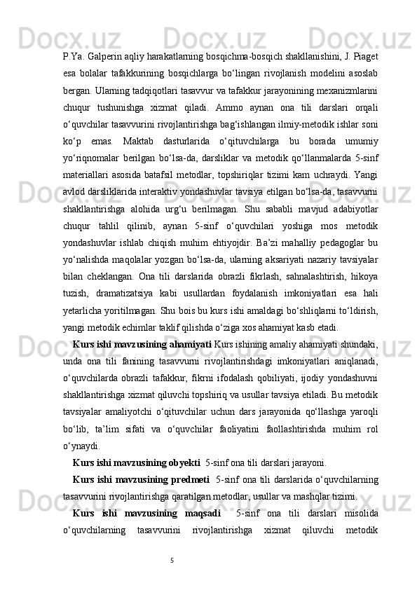 5P.Ya. Galperin aqliy harakatlarning bosqichma-bosqich shakllanishini, J. Piaget
esa   bolalar   tafakkurining   bosqichlarga   bo‘lingan   rivojlanish   modelini   asoslab
bergan. Ularning tadqiqotlari tasavvur va tafakkur jarayonining mexanizmlarini
chuqur   tushunishga   xizmat   qiladi.   Ammo   aynan   ona   tili   darslari   orqali
o‘quvchilar tasavvurini rivojlantirishga bag‘ishlangan ilmiy-metodik ishlar soni
ko‘p   emas.   Maktab   dasturlarida   o‘qituvchilarga   bu   borada   umumiy
yo‘riqnomalar   berilgan   bo‘lsa-da,   darsliklar   va   metodik   qo‘llanmalarda   5-sinf
materiallari   asosida   batafsil   metodlar,   topshiriqlar   tizimi   kam   uchraydi.   Yangi
avlod darsliklarida interaktiv yondashuvlar tavsiya etilgan bo‘lsa-da, tasavvurni
shakllantirishga   alohida   urg‘u   berilmagan.   Shu   sababli   mavjud   adabiyotlar
chuqur   tahlil   qilinib,   aynan   5-sinf   o‘quvchilari   yoshiga   mos   metodik
yondashuvlar   ishlab   chiqish   muhim   ehtiyojdir.   Ba’zi   mahalliy   pedagoglar   bu
yo‘nalishda   maqolalar   yozgan   bo‘lsa-da,   ularning   aksariyati   nazariy   tavsiyalar
bilan   cheklangan.   Ona   tili   darslarida   obrazli   fikrlash,   sahnalashtirish,   hikoya
tuzish,   dramatizatsiya   kabi   usullardan   foydalanish   imkoniyatlari   esa   hali
yetarlicha yoritilmagan. Shu bois bu kurs ishi amaldagi bo‘shliqlarni to‘ldirish,
yangi metodik echimlar taklif qilishda o‘ziga xos ahamiyat kasb etadi.
Kurs ishi mavzusining ahamiyati  Kurs ishining amaliy ahamiyati shundaki,
unda   ona   tili   fanining   tasavvurni   rivojlantirishdagi   imkoniyatlari   aniqlanadi,
o‘quvchilarda   obrazli   tafakkur,   fikrni   ifodalash   qobiliyati,   ijodiy   yondashuvni
shakllantirishga xizmat qiluvchi topshiriq va usullar tavsiya etiladi. Bu metodik
tavsiyalar   amaliyotchi   o‘qituvchilar   uchun   dars   jarayonida   qo‘llashga   yaroqli
bo‘lib,   ta’lim   sifati   va   o‘quvchilar   faoliyatini   faollashtirishda   muhim   rol
o‘ynaydi.
Kurs ishi mavzusining obyekti   5-sinf ona tili darslari jarayoni.
Kurs ishi mavzusining predmeti    5-sinf ona tili darslarida o‘quvchilarning
tasavvurini rivojlantirishga qaratilgan metodlar, usullar va mashqlar tizimi.
Kurs   ishi   mavzusining   maqsadi     5-sinf   ona   tili   darslari   misolida
o‘quvchilarning   tasavvurini   rivojlantirishga   xizmat   qiluvchi   metodik 