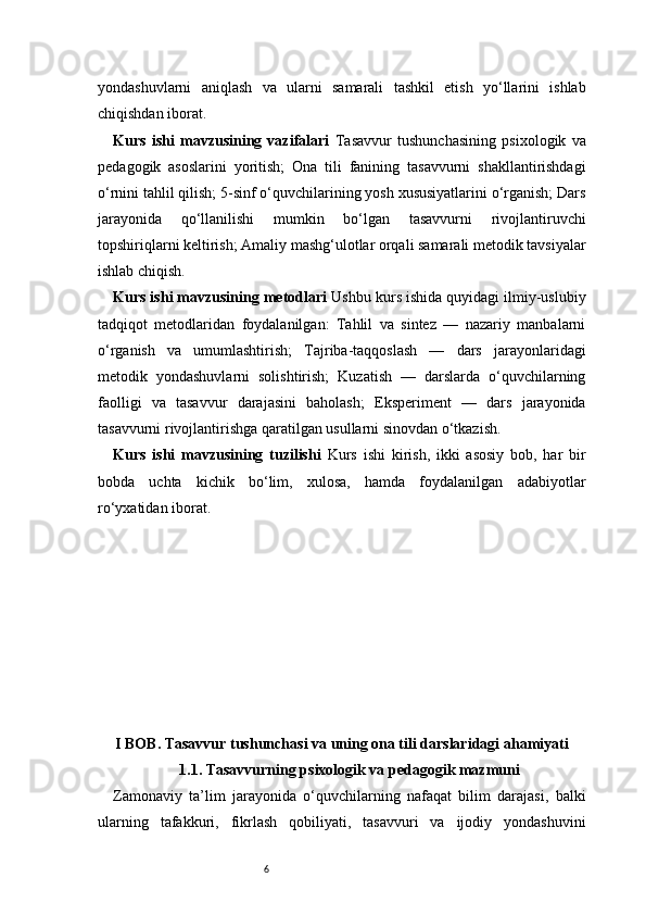 6yondashuvlarni   aniqlash   va   ularni   samarali   tashkil   etish   yo‘llarini   ishlab
chiqishdan iborat.
Kurs   ishi   mavzusining   vazifalari   Tasavvur   tushunchasining   psixologik   va
pedagogik   asoslarini   yoritish;   Ona   tili   fanining   tasavvurni   shakllantirishdagi
o‘rnini tahlil qilish; 5-sinf o‘quvchilarining yosh xususiyatlarini o‘rganish; Dars
jarayonida   qo‘llanilishi   mumkin   bo‘lgan   tasavvurni   rivojlantiruvchi
topshiriqlarni keltirish; Amaliy mashg‘ulotlar orqali samarali metodik tavsiyalar
ishlab chiqish.
Kurs ishi mavzusining metodlari  Ushbu kurs ishida quyidagi ilmiy-uslubiy
tadqiqot   metodlaridan   foydalanilgan:   Tahlil   va   sintez   —   nazariy   manbalarni
o‘rganish   va   umumlashtirish;   Tajriba-taqqoslash   —   dars   jarayonlaridagi
metodik   yondashuvlarni   solishtirish;   Kuzatish   —   darslarda   o‘quvchilarning
faolligi   va   tasavvur   darajasini   baholash;   Eksperiment   —   dars   jarayonida
tasavvurni rivojlantirishga qaratilgan usullarni sinovdan o‘tkazish.
Kurs   ishi   mavzusining   tuzilishi   Kurs   ishi   kirish,   ikki   asosiy   bob,   har   bir
bobda   uchta   kichik   bo‘lim,   xulosa,   hamda   foydalanilgan   adabiyotlar
ro‘yxatidan iborat.
I BOB. Tasavvur tushunchasi va uning ona tili darslaridagi ahamiyati
1.1. Tasavvurning psixologik va pedagogik mazmuni
Zamonaviy   ta’lim   jarayonida   o‘quvchilarning   nafaqat   bilim   darajasi,   balki
ularning   tafakkuri,   fikrlash   qobiliyati,   tasavvuri   va   ijodiy   yondashuvini 