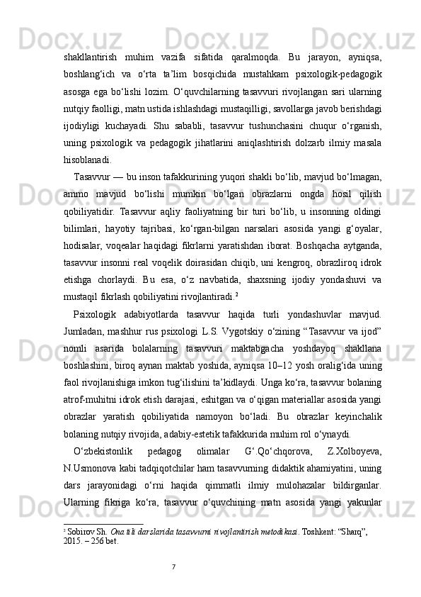 7shakllantirish   muhim   vazifa   sifatida   qaralmoqda.   Bu   jarayon,   ayniqsa,
boshlang‘ich   va   o‘rta   ta’lim   bosqichida   mustahkam   psixologik-pedagogik
asosga   ega  bo‘lishi   lozim.  O‘quvchilarning  tasavvuri   rivojlangan   sari   ularning
nutqiy faolligi, matn ustida ishlashdagi mustaqilligi, savollarga javob berishdagi
ijodiyligi   kuchayadi.   Shu   sababli,   tasavvur   tushunchasini   chuqur   o‘rganish,
uning   psixologik   va   pedagogik   jihatlarini   aniqlashtirish   dolzarb   ilmiy   masala
hisoblanadi.
Tasavvur — bu inson tafakkurining yuqori shakli bo‘lib, mavjud bo‘lmagan,
ammo   mavjud   bo‘lishi   mumkin   bo‘lgan   obrazlarni   ongda   hosil   qilish
qobiliyatidir.   Tasavvur   aqliy   faoliyatning   bir   turi   bo‘lib,   u   insonning   oldingi
bilimlari,   hayotiy   tajribasi,   ko‘rgan-bilgan   narsalari   asosida   yangi   g‘oyalar,
hodisalar,   voqealar   haqidagi   fikrlarni   yaratishdan   iborat.   Boshqacha   aytganda,
tasavvur   insonni   real   voqelik   doirasidan   chiqib,   uni   kengroq,   obrazliroq   idrok
etishga   chorlaydi.   Bu   esa,   o‘z   navbatida,   shaxsning   ijodiy   yondashuvi   va
mustaqil fikrlash qobiliyatini rivojlantiradi. 2
Psixologik   adabiyotlarda   tasavvur   haqida   turli   yondashuvlar   mavjud.
Jumladan,   mashhur   rus   psixologi   L.S.   Vygotskiy   o‘zining   “Tasavvur   va   ijod”
nomli   asarida   bolalarning   tasavvuri   maktabgacha   yoshdayoq   shakllana
boshlashini, biroq aynan maktab yoshida, ayniqsa 10–12 yosh oralig‘ida uning
faol rivojlanishiga imkon tug‘ilishini ta’kidlaydi. Unga ko‘ra, tasavvur bolaning
atrof-muhitni idrok etish darajasi, eshitgan va o‘qigan materiallar asosida yangi
obrazlar   yaratish   qobiliyatida   namoyon   bo‘ladi.   Bu   obrazlar   keyinchalik
bolaning nutqiy rivojida, adabiy-estetik tafakkurida muhim rol o‘ynaydi.
O‘zbekistonlik   pedagog   olimalar   G‘.Qo‘chqorova,   Z.Xolboyeva,
N.Usmonova kabi tadqiqotchilar ham tasavvurning didaktik ahamiyatini, uning
dars   jarayonidagi   o‘rni   haqida   qimmatli   ilmiy   mulohazalar   bildirganlar.
Ularning   fikriga   ko‘ra,   tasavvur   o‘quvchining   matn   asosida   yangi   yakunlar
2
  Sobirov Sh.   Ona tili darslarida tasavvurni rivojlantirish metodikasi . Toshkent: “Sharq”, 
2015. – 256 bet. 