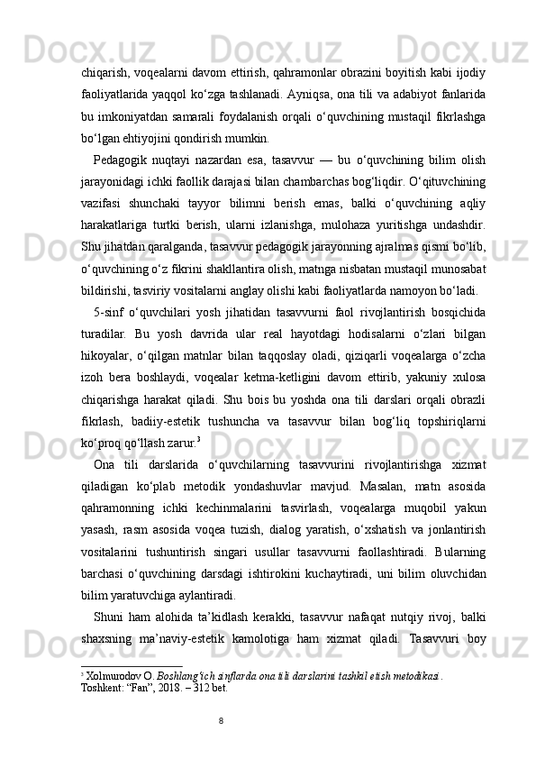 8chiqarish, voqealarni davom ettirish, qahramonlar obrazini boyitish kabi ijodiy
faoliyatlarida yaqqol ko‘zga tashlanadi. Ayniqsa, ona tili va adabiyot fanlarida
bu imkoniyatdan  samarali   foydalanish  orqali  o‘quvchining  mustaqil  fikrlashga
bo‘lgan ehtiyojini qondirish mumkin.
Pedagogik   nuqtayi   nazardan   esa,   tasavvur   —   bu   o‘quvchining   bilim   olish
jarayonidagi ichki faollik darajasi bilan chambarchas bog‘liqdir. O‘qituvchining
vazifasi   shunchaki   tayyor   bilimni   berish   emas,   balki   o‘quvchining   aqliy
harakatlariga   turtki   berish,   ularni   izlanishga,   mulohaza   yuritishga   undashdir.
Shu jihatdan qaralganda, tasavvur pedagogik jarayonning ajralmas qismi bo‘lib,
o‘quvchining o‘z fikrini shakllantira olish, matnga nisbatan mustaqil munosabat
bildirishi, tasviriy vositalarni anglay olishi kabi faoliyatlarda namoyon bo‘ladi.
5-sinf   o‘quvchilari   yosh   jihatidan   tasavvurni   faol   rivojlantirish   bosqichida
turadilar.   Bu   yosh   davrida   ular   real   hayotdagi   hodisalarni   o‘zlari   bilgan
hikoyalar,   o‘qilgan   matnlar   bilan   taqqoslay   oladi,   qiziqarli   voqealarga   o‘zcha
izoh   bera   boshlaydi,   voqealar   ketma-ketligini   davom   ettirib,   yakuniy   xulosa
chiqarishga   harakat   qiladi.   Shu   bois   bu   yoshda   ona   tili   darslari   orqali   obrazli
fikrlash,   badiiy-estetik   tushuncha   va   tasavvur   bilan   bog‘liq   topshiriqlarni
ko‘proq qo‘llash zarur. 3
Ona   tili   darslarida   o‘quvchilarning   tasavvurini   rivojlantirishga   xizmat
qiladigan   ko‘plab   metodik   yondashuvlar   mavjud.   Masalan,   matn   asosida
qahramonning   ichki   kechinmalarini   tasvirlash,   voqealarga   muqobil   yakun
yasash,   rasm   asosida   voqea   tuzish,   dialog   yaratish,   o‘xshatish   va   jonlantirish
vositalarini   tushuntirish   singari   usullar   tasavvurni   faollashtiradi.   Bularning
barchasi   o‘quvchining   darsdagi   ishtirokini   kuchaytiradi,   uni   bilim   oluvchidan
bilim yaratuvchiga aylantiradi.
Shuni   ham   alohida   ta’kidlash   kerakki,   tasavvur   nafaqat   nutqiy   rivoj,   balki
shaxsning   ma’naviy-estetik   kamolotiga   ham   xizmat   qiladi.   Tasavvuri   boy
3
  Xolmurodov O.   Boshlang‘ich sinflarda ona tili darslarini tashkil etish metodikasi . 
Toshkent: “Fan”, 2018. – 312 bet. 
