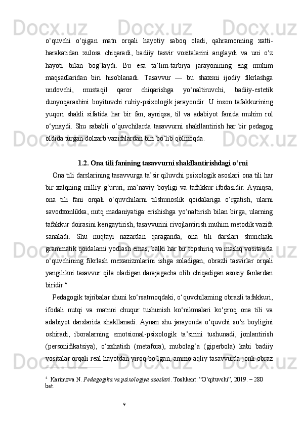 9o‘quvchi   o‘qigan   matn   orqali   hayotiy   saboq   oladi,   qahramonning   xatti-
harakatidan   xulosa   chiqaradi,   badiiy   tasvir   vositalarini   anglaydi   va   uni   o‘z
hayoti   bilan   bog‘laydi.   Bu   esa   ta’lim-tarbiya   jarayonining   eng   muhim
maqsadlaridan   biri   hisoblanadi.   Tasavvur   —   bu   shaxsni   ijodiy   fikrlashga
undovchi,   mustaqil   qaror   chiqarishga   yo‘naltiruvchi,   badiiy-estetik
dunyoqarashini   boyituvchi   ruhiy-psixologik   jarayondir.   U   inson   tafakkurining
yuqori   shakli   sifatida   har   bir   fan,   ayniqsa,   til   va   adabiyot   fanida   muhim   rol
o‘ynaydi.   Shu   sababli   o‘quvchilarda   tasavvurni   shakllantirish   har   bir   pedagog
oldida turgan dolzarb vazifalardan biri bo‘lib qolmoqda.
1.2. Ona tili fanining tasavvurni shakllantirishdagi o‘rni
Ona tili darslarining tasavvurga ta’sir qiluvchi psixologik asoslari  o na tili har
bir   xalqning   milliy   g‘ururi,   ma’naviy   boyligi   va   tafakkur   ifodasidir.   Ayniqsa,
ona   tili   fani   orqali   o‘quvchilarni   tilshunoslik   qoidalariga   o‘rgatish,   ularni
savodxonlikka,   nutq   madaniyatiga   erishishga   yo‘naltirish   bilan   birga,   ularning
tafakkur doirasini kengaytirish, tasavvurini rivojlantirish muhim metodik vazifa
sanaladi.   Shu   nuqtayi   nazardan   qaraganda,   ona   tili   darslari   shunchaki
grammatik qoidalarni yodlash emas, balki har bir topshiriq va mashq vositasida
o‘quvchining   fikrlash   mexanizmlarini   ishga   soladigan,   obrazli   tasvirlar   orqali
yangilikni tasavvur qila oladigan darajagacha olib chiqadigan asosiy fanlardan
biridir. 4
Pedagogik tajribalar shuni ko‘rsatmoqdaki, o‘quvchilarning obrazli tafakkuri,
ifodali   nutqi   va   matnni   chuqur   tushunish   ko‘nikmalari   ko‘proq   ona   tili   va
adabiyot   darslarida   shakllanadi.   Aynan   shu   jarayonda   o‘quvchi   so‘z   boyligini
oshiradi,   iboralarning   emotsional-psixologik   ta’sirini   tushunadi,   jonlantirish
(personifikatsiya),   o‘xshatish   (metafora),   mubolag‘a   (giperbola)   kabi   badiiy
vositalar orqali real hayotdan yiroq bo‘lgan, ammo aqliy tasavvurda jonli obraz
4
    Karimova N.   Pedagogika va psixologiya asoslari . Toshkent: “O‘qituvchi”, 2019. – 280 
bet. 