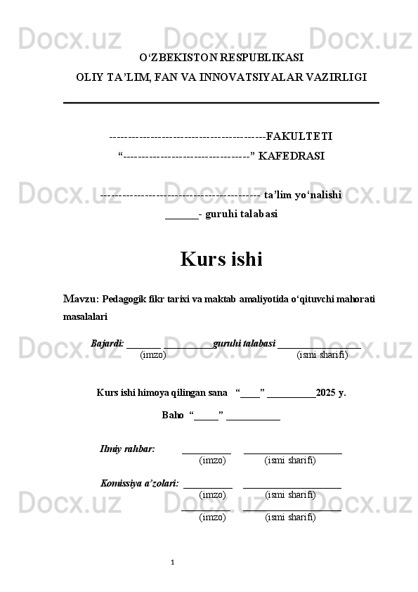 1O‘ZBEKISTON RESPUBLIKASI
OLIY TA’LIM, FAN VA INNOVATSIYALAR VAZIRLI GI
------------------------------------------FAKULTETI
“----------------------------------” KAFEDRASI
------------------------------------------- ta’lim yo‘nalishi 
______- guruhi talabasi
Kurs ishi 
Mavzu:   Pedagogik fikr tarixi va maktab amaliyotida o‘qituvchi mahorati 
masalalari
  Bajardi: _______  ____ _____ _ guruhi talabasi  ______ ___ ________
  (imzo)                                                       (ismi sharifi)
  
Kurs ishi himoya qilingan sana     “____” __ ___ _____20 25  y.
Baho  “_____” ____ __ _____
      Ilmiy rahbar:           __________      ____________________ 
                (imzo)                (ismi sharifi)
     Komissiya a’zolari:   __________     ____________________ 
                (imzo)                  (ismi sharifi)
                                       __________      ____________________ 
                 (imzo)                  (ismi sharifi)