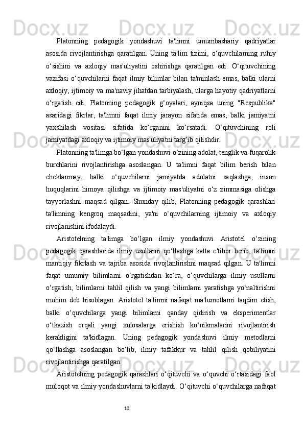 10Platonning   pedagogik   yondashuvi   ta'limni   umumbashariy   qadriyatlar
asosida   rivojlantirishga   qaratilgan.   Uning   ta'lim   tizimi,   o‘quvchilarning   ruhiy
o‘sishini   va   axloqiy   mas'uliyatini   oshirishga   qaratilgan   edi.   O‘qituvchining
vazifasi   o‘quvchilarni   faqat   ilmiy   bilimlar   bilan   ta'minlash   emas,   balki   ularni
axloqiy, ijtimoiy va ma'naviy jihatdan tarbiyalash, ularga hayotiy qadriyatlarni
o‘rgatish   edi.   Platonning   pedagogik   g‘oyalari,   ayniqsa   uning   "Respublika"
asaridagi   fikrlar,   ta'limni   faqat   ilmiy   jarayon   sifatida   emas,   balki   jamiyatni
yaxshilash   vositasi   sifatida   ko‘rganini   ko‘rsatadi.   O‘qituvchining   roli
jamiyatdagi axloqiy va ijtimoiy mas'uliyatni targ‘ib qilishdir.
Platonning ta'limga bo‘lgan yondashuvi o‘zining adolat, tenglik va fuqarolik
burchlarini   rivojlantirishga   asoslangan.   U   ta'limni   faqat   bilim   berish   bilan
cheklanmay,   balki   o‘quvchilarni   jamiyatda   adolatni   saqlashga,   inson
huquqlarini   himoya   qilishga   va   ijtimoiy   mas'uliyatni   o‘z   zimmasiga   olishga
tayyorlashni   maqsad   qilgan.   Shunday   qilib,   Platonning   pedagogik   qarashlari
ta'limning   kengroq   maqsadini,   ya'ni   o‘quvchilarning   ijtimoiy   va   axloqiy
rivojlanishini ifodalaydi.
Aristotelning   ta'limga   bo‘lgan   ilmiy   yondashuvi   Aristotel   o‘zining
pedagogik   qarashlarida   ilmiy   usullarni   qo‘llashga   katta   e'tibor   berib,   ta'limni
mantiqiy   fikrlash   va   tajriba   asosida   rivojlantirishni   maqsad   qilgan.   U   ta'limni
faqat   umumiy   bilimlarni   o‘rgatishdan   ko‘ra,   o‘quvchilarga   ilmiy   usullarni
o‘rgatish,   bilimlarni   tahlil   qilish   va   yangi   bilimlarni   yaratishga   yo‘naltirishni
muhim   deb   hisoblagan.   Aristotel   ta'limni   nafaqat   ma'lumotlarni   taqdim   etish,
balki   o‘quvchilarga   yangi   bilimlarni   qanday   qidirish   va   eksperimentlar
o‘tkazish   orqali   yangi   xulosalarga   erishish   ko‘nikmalarini   rivojlantirish
kerakligini   ta'kidlagan.   Uning   pedagogik   yondashuvi   ilmiy   metodlarni
qo‘llashga   asoslangan   bo‘lib,   ilmiy   tafakkur   va   tahlil   qilish   qobiliyatini
rivojlantirishga qaratilgan.
Aristotelning   pedagogik   qarashlari   o‘qituvchi   va   o‘quvchi   o‘rtasidagi   faol
muloqot va ilmiy yondashuvlarni ta'kidlaydi. O‘qituvchi o‘quvchilarga nafaqat