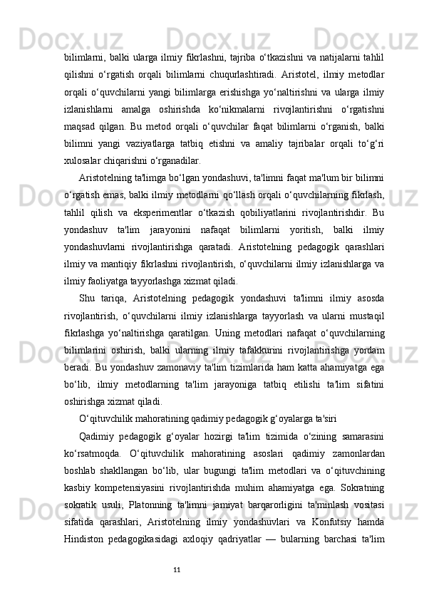 11bilimlarni,  balki  ularga ilmiy  fikrlashni,  tajriba  o‘tkazishni  va  natijalarni  tahlil
qilishni   o‘rgatish   orqali   bilimlarni   chuqurlashtiradi.   Aristotel,   ilmiy   metodlar
orqali   o‘quvchilarni   yangi   bilimlarga   erishishga   yo‘naltirishni   va   ularga   ilmiy
izlanishlarni   amalga   oshirishda   ko‘nikmalarni   rivojlantirishni   o‘rgatishni
maqsad   qilgan.   Bu   metod   orqali   o‘quvchilar   faqat   bilimlarni   o‘rganish,   balki
bilimni   yangi   vaziyatlarga   tatbiq   etishni   va   amaliy   tajribalar   orqali   to‘g‘ri
xulosalar chiqarishni o‘rganadilar.
Aristotelning ta'limga bo‘lgan yondashuvi, ta'limni faqat ma'lum bir bilimni
o‘rgatish emas, balki ilmiy metodlarni qo‘llash orqali o‘quvchilarning fikrlash,
tahlil   qilish   va   eksperimentlar   o‘tkazish   qobiliyatlarini   rivojlantirishdir.   Bu
yondashuv   ta'lim   jarayonini   nafaqat   bilimlarni   yoritish,   balki   ilmiy
yondashuvlarni   rivojlantirishga   qaratadi.   Aristotelning   pedagogik   qarashlari
ilmiy va mantiqiy fikrlashni  rivojlantirish, o‘quvchilarni ilmiy izlanishlarga va
ilmiy faoliyatga tayyorlashga xizmat qiladi.
Shu   tariqa,   Aristotelning   pedagogik   yondashuvi   ta'limni   ilmiy   asosda
rivojlantirish,   o‘quvchilarni   ilmiy   izlanishlarga   tayyorlash   va   ularni   mustaqil
fikrlashga   yo‘naltirishga   qaratilgan.   Uning   metodlari   nafaqat   o‘quvchilarning
bilimlarini   oshirish,   balki   ularning   ilmiy   tafakkurini   rivojlantirishga   yordam
beradi.  Bu   yondashuv   zamonaviy   ta'lim   tizimlarida   ham   katta   ahamiyatga   ega
bo‘lib,   ilmiy   metodlarning   ta'lim   jarayoniga   tatbiq   etilishi   ta'lim   sifatini
oshirishga xizmat qiladi.
O‘qituvchilik mahoratining qadimiy pedagogik g‘oyalarga ta'siri
Qadimiy   pedagogik   g‘oyalar   hozirgi   ta'lim   tizimida   o‘zining   samarasini
ko‘rsatmoqda.   O‘qituvchilik   mahoratining   asoslari   qadimiy   zamonlardan
boshlab   shakllangan   bo‘lib,   ular   bugungi   ta'lim   metodlari   va   o‘qituvchining
kasbiy   kompetensiyasini   rivojlantirishda   muhim   ahamiyatga   ega.   Sokratning
sokratik   usuli,   Platonning   ta'limni   jamiyat   barqarorligini   ta'minlash   vositasi
sifatida   qarashlari,   Aristotelning   ilmiy   yondashuvlari   va   Konfutsiy   hamda
Hindiston   pedagogikasidagi   axloqiy   qadriyatlar   —   bularning   barchasi   ta'lim