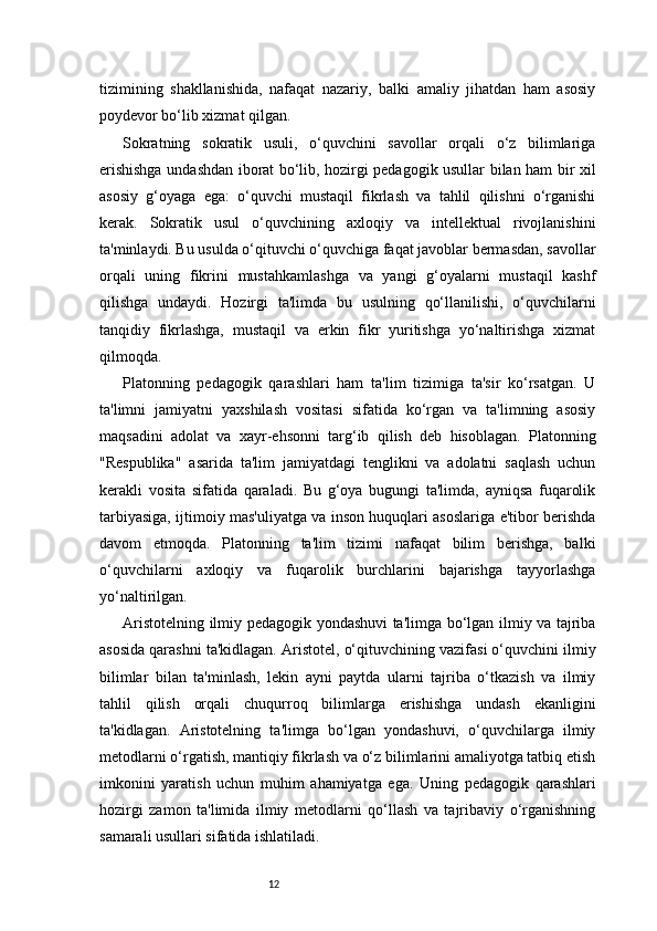 12tizimining   shakllanishida,   nafaqat   nazariy,   balki   amaliy   jihatdan   ham   asosiy
poydevor bo‘lib xizmat qilgan.
Sokratning   sokratik   usuli,   o‘quvchini   savollar   orqali   o‘z   bilimlariga
erishishga undashdan iborat bo‘lib, hozirgi pedagogik usullar bilan ham bir xil
asosiy   g‘oyaga   ega:   o‘quvchi   mustaqil   fikrlash   va   tahlil   qilishni   o‘rganishi
kerak.   Sokratik   usul   o‘quvchining   axloqiy   va   intellektual   rivojlanishini
ta'minlaydi. Bu usulda o‘qituvchi o‘quvchiga faqat javoblar bermasdan, savollar
orqali   uning   fikrini   mustahkamlashga   va   yangi   g‘oyalarni   mustaqil   kashf
qilishga   undaydi.   Hozirgi   ta'limda   bu   usulning   qo‘llanilishi,   o‘quvchilarni
tanqidiy   fikrlashga,   mustaqil   va   erkin   fikr   yuritishga   yo‘naltirishga   xizmat
qilmoqda.
Platonning   pedagogik   qarashlari   ham   ta'lim   tizimiga   ta'sir   ko‘rsatgan.   U
ta'limni   jamiyatni   yaxshilash   vositasi   sifatida   ko‘rgan   va   ta'limning   asosiy
maqsadini   adolat   va   xayr-ehsonni   targ‘ib   qilish   deb   hisoblagan.   Platonning
"Respublika"   asarida   ta'lim   jamiyatdagi   tenglikni   va   adolatni   saqlash   uchun
kerakli   vosita   sifatida   qaraladi.   Bu   g‘oya   bugungi   ta'limda,   ayniqsa   fuqarolik
tarbiyasiga, ijtimoiy mas'uliyatga va inson huquqlari asoslariga e'tibor berishda
davom   etmoqda.   Platonning   ta'lim   tizimi   nafaqat   bilim   berishga,   balki
o‘quvchilarni   axloqiy   va   fuqarolik   burchlarini   bajarishga   tayyorlashga
yo‘naltirilgan.
Aristotelning ilmiy pedagogik yondashuvi ta'limga bo‘lgan ilmiy va tajriba
asosida qarashni ta'kidlagan. Aristotel, o‘qituvchining vazifasi o‘quvchini ilmiy
bilimlar   bilan   ta'minlash,   lekin   ayni   paytda   ularni   tajriba   o‘tkazish   va   ilmiy
tahlil   qilish   orqali   chuqurroq   bilimlarga   erishishga   undash   ekanligini
ta'kidlagan.   Aristotelning   ta'limga   bo‘lgan   yondashuvi,   o‘quvchilarga   ilmiy
metodlarni o‘rgatish, mantiqiy fikrlash va o‘z bilimlarini amaliyotga tatbiq etish
imkonini   yaratish   uchun   muhim   ahamiyatga   ega.   Uning   pedagogik   qarashlari
hozirgi   zamon   ta'limida   ilmiy   metodlarni   qo‘llash   va   tajribaviy   o‘rganishning
samarali usullari sifatida ishlatiladi.