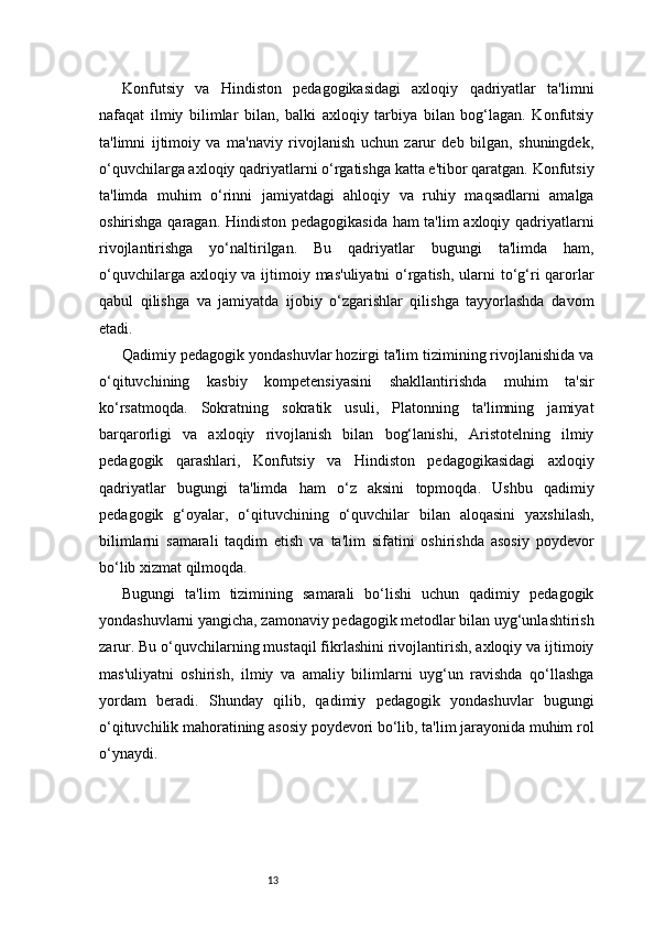 13Konfutsiy   va   Hindiston   pedagogikasidagi   axloqiy   qadriyatlar   ta'limni
nafaqat   ilmiy   bilimlar   bilan,   balki   axloqiy   tarbiya   bilan   bog‘lagan.   Konfutsiy
ta'limni   ijtimoiy   va   ma'naviy   rivojlanish   uchun   zarur   deb   bilgan,   shuningdek,
o‘quvchilarga axloqiy qadriyatlarni o‘rgatishga katta e'tibor qaratgan. Konfutsiy
ta'limda   muhim   o‘rinni   jamiyatdagi   ahloqiy   va   ruhiy   maqsadlarni   amalga
oshirishga qaragan. Hindiston pedagogikasida ham ta'lim axloqiy qadriyatlarni
rivojlantirishga   yo‘naltirilgan.   Bu   qadriyatlar   bugungi   ta'limda   ham,
o‘quvchilarga axloqiy va ijtimoiy mas'uliyatni  o‘rgatish, ularni to‘g‘ri qarorlar
qabul   qilishga   va   jamiyatda   ijobiy   o‘zgarishlar   qilishga   tayyorlashda   davom
etadi.
Qadimiy pedagogik yondashuvlar hozirgi ta'lim tizimining rivojlanishida va
o‘qituvchining   kasbiy   kompetensiyasini   shakllantirishda   muhim   ta'sir
ko‘rsatmoqda.   Sokratning   sokratik   usuli,   Platonning   ta'limning   jamiyat
barqarorligi   va   axloqiy   rivojlanish   bilan   bog‘lanishi,   Aristotelning   ilmiy
pedagogik   qarashlari,   Konfutsiy   va   Hindiston   pedagogikasidagi   axloqiy
qadriyatlar   bugungi   ta'limda   ham   o‘z   aksini   topmoqda.   Ushbu   qadimiy
pedagogik   g‘oyalar,   o‘qituvchining   o‘quvchilar   bilan   aloqasini   yaxshilash,
bilimlarni   samarali   taqdim   etish   va   ta'lim   sifatini   oshirishda   asosiy   poydevor
bo‘lib xizmat qilmoqda.
Bugungi   ta'lim   tizimining   samarali   bo‘lishi   uchun   qadimiy   pedagogik
yondashuvlarni yangicha, zamonaviy pedagogik metodlar bilan uyg‘unlashtirish
zarur. Bu o‘quvchilarning mustaqil fikrlashini rivojlantirish, axloqiy va ijtimoiy
mas'uliyatni   oshirish,   ilmiy   va   amaliy   bilimlarni   uyg‘un   ravishda   qo‘llashga
yordam   beradi.   Shunday   qilib,   qadimiy   pedagogik   yondashuvlar   bugungi
o‘qituvchilik mahoratining asosiy poydevori bo‘lib, ta'lim jarayonida muhim rol
o‘ynaydi.