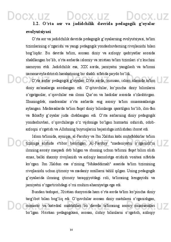 141.2.   O‘rta   asr   va   jadidchilik   davrida   pedagogik   g‘oyalar
evolyutsiyasi
O‘rta asr va jadidchilik davrida pedagogik g‘oyalarning evolyutsiyasi, ta'lim
tizimlarining o‘zgarishi va yangi pedagogik yondashuvlarning rivojlanishi bilan
bog‘liqdir.   Bu   davrda   ta'lim,   asosan   diniy   va   axloqiy   qadriyatlar   asosida
shakllangan bo‘lib, o‘rta asrlarda islomiy va xristian ta'lim tizimlari o‘z kuchini
namoyon   etdi.   Jadidchilik   esa,   XIX   asrda,   jamiyatni   yangilash   va   ta'limni
zamonaviylashtirish harakatining bir shakli sifatida paydo bo‘ldi.
O‘rta asrlar pedagogik g‘oyalari   O‘rta asrda, xususan, islom olamida ta'lim
diniy   an'analarga   asoslangan   edi.   O‘qituvchilar,   ko‘pincha   diniy   bilimlarni
o‘rgatganlar,   o‘quvchilar   esa   ilmni   Qur’on   va   hadislar   asosida   o‘zlashtirgan.
Shuningdek,   madrasalar   o‘rta   asrlarda   eng   asosiy   ta'lim   muassasalariga
aylangan.  Madrasalarda  ta'lim  faqat  diniy  bilimlarga  qaratilgan  bo‘lib,  ilm-fan
va   falsafiy   g‘oyalar   juda   cheklangan   edi.   O‘rta   asrlarning   diniy   pedagogik
yondashuvlari,   o‘quvchilarga   o‘z   vijdoniga   bo‘lgan   hurmatni   oshirish,   odob-
axloqni o‘rgatish va Allohning buyruqlarini bajarishga intilishdan iborat edi.
Islom ta'limida, ayniqsa, al-Farobiy va Ibn Xaldun kabi mutafakkirlar ta'lim
tizimiga   alohida   e'tibor   berishgan.   Al-Farobiy   "madaniyatni   o‘rganish"ni
ilmning asosiy maqsadi deb bilgan va shuning uchun ta'limni faqat bilim olish
emas,   balki   shaxsiy   rivojlanish   va   axloqiy   kamolotga   erishish   vositasi   sifatida
ko‘rgan.   Ibn   Xaldun   esa   o‘zining   "Mukaddimah"   asarida   ta'lim   tizimining
rivojlanishi uchun ijtimoiy va madaniy omillarni tahlil qilgan. Uning pedagogik
g‘oyalarida   ilmning   ijtimoiy   taraqqiyotdagi   roli,   ta'limning   kengayishi   va
jamiyatni o‘zgartirishdagi o‘rni muhim ahamiyatga ega edi.
Bundan tashqari, Xristian dunyosida ham o‘rta asrda ta'lim ko‘pincha diniy
targ‘ibot   bilan   bog‘liq   edi.   O‘quvchilar   asosan   diniy   matnlarni   o‘rganishgan,
monastir   va   katedral   maktablari   bu   davrda   ta'limning   asosiy   muassasalari
bo‘lgan.   Hristian   pedagogikasi,   asosan,   ilohiy   bilimlarni   o‘rgatish,   axloqiy
