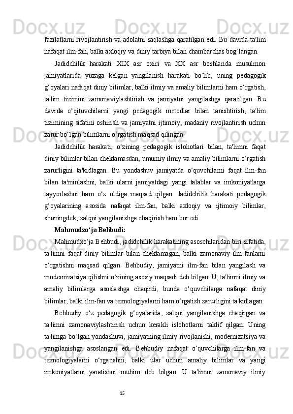 15fazilatlarni rivojlantirish va adolatni saqlashga qaratilgan edi. Bu davrda ta'lim
nafaqat ilm-fan, balki axloqiy va diniy tarbiya bilan chambarchas bog‘langan.
Jadidchilik   harakati   XIX   asr   oxiri   va   XX   asr   boshlarida   musulmon
jamiyatlarida   yuzaga   kelgan   yangilanish   harakati   bo‘lib,   uning   pedagogik
g‘oyalari nafaqat diniy bilimlar, balki ilmiy va amaliy bilimlarni ham o‘rgatish,
ta'lim   tizimini   zamonaviylashtirish   va   jamiyatni   yangilashga   qaratilgan.   Bu
davrda   o‘qituvchilarni   yangi   pedagogik   metodlar   bilan   tanishtirish,   ta'lim
tizimining   sifatini   oshirish   va   jamiyatni   ijtimoiy,  madaniy   rivojlantirish   uchun
zarur bo‘lgan bilimlarni o‘rgatish maqsad qilingan.
Jadidchilik   harakati,   o‘zining   pedagogik   islohotlari   bilan,   ta'limni   faqat
diniy bilimlar bilan cheklamasdan, umumiy ilmiy va amaliy bilimlarni o‘rgatish
zarurligini   ta'kidlagan.   Bu   yondashuv   jamiyatda   o‘quvchilarni   faqat   ilm-fan
bilan   ta'minlashni,   balki   ularni   jamiyatdagi   yangi   talablar   va   imkoniyatlarga
tayyorlashni   ham   o‘z   oldiga   maqsad   qilgan.   Jadidchilik   harakati   pedagogik
g‘oyalarining   asosida   nafaqat   ilm-fan,   balki   axloqiy   va   ijtimoiy   bilimlar,
shuningdek, xalqni yangilanishga chaqirish ham bor edi.
Mahmudxo‘ja Behbudi:
Mahmudxo‘ja Behbudi, jadidchilik harakatining asoschilaridan biri sifatida,
ta'limni   faqat   diniy   bilimlar   bilan   cheklamagan,   balki   zamonaviy   ilm-fanlarni
o‘rgatishni   maqsad   qilgan.   Behbudiy,   jamiyatni   ilm-fan   bilan   yangilash   va
modernizatsiya qilishni o‘zining asosiy maqsadi deb bilgan. U, ta'limni ilmiy va
amaliy   bilimlarga   asoslashga   chaqirdi,   bunda   o‘quvchilarga   nafaqat   diniy
bilimlar, balki ilm-fan va texnologiyalarni ham o‘rgatish zarurligini ta'kidlagan.
Behbudiy   o‘z   pedagogik   g‘oyalarida,   xalqni   yangilanishga   chaqirgan   va
ta'limni   zamonaviylashtirish   uchun   kerakli   islohotlarni   taklif   qilgan.   Uning
ta'limga bo‘lgan yondashuvi, jamiyatning ilmiy rivojlanishi, modernizatsiya va
yangilanishga   asoslangan   edi.   Behbudiy   nafaqat   o‘quvchilarga   ilm-fan   va
texnologiyalarni   o‘rgatishni,   balki   ular   uchun   amaliy   bilimlar   va   yangi
imkoniyatlarni   yaratishni   muhim   deb   bilgan.   U   ta'limni   zamonaviy   ilmiy