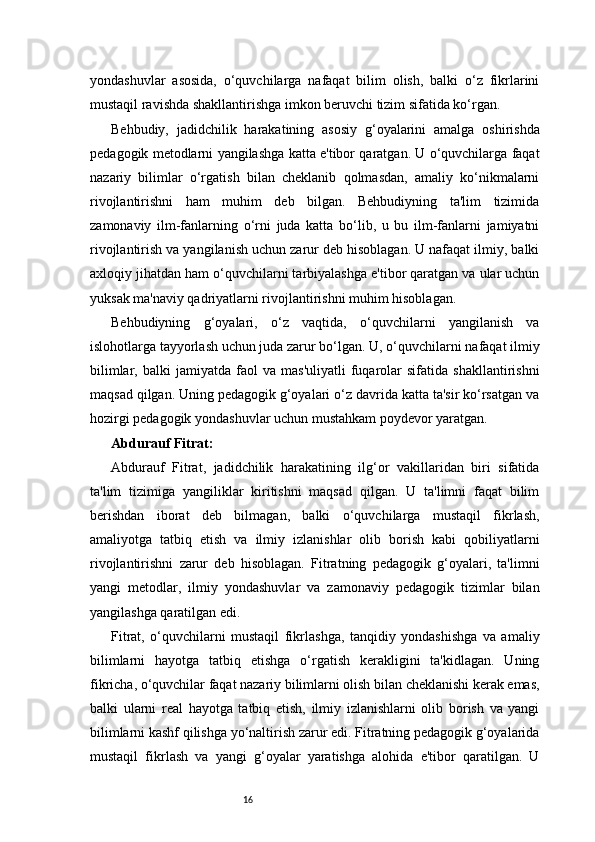 16yondashuvlar   asosida,   o‘quvchilarga   nafaqat   bilim   olish,   balki   o‘z   fikrlarini
mustaqil ravishda shakllantirishga imkon beruvchi tizim sifatida ko‘rgan.
Behbudiy,   jadidchilik   harakatining   asosiy   g‘oyalarini   amalga   oshirishda
pedagogik metodlarni yangilashga katta e'tibor qaratgan. U o‘quvchilarga faqat
nazariy   bilimlar   o‘rgatish   bilan   cheklanib   qolmasdan,   amaliy   ko‘nikmalarni
rivojlantirishni   ham   muhim   deb   bilgan.   Behbudiyning   ta'lim   tizimida
zamonaviy   ilm-fanlarning   o‘rni   juda   katta   bo‘lib,   u   bu   ilm-fanlarni   jamiyatni
rivojlantirish va yangilanish uchun zarur deb hisoblagan. U nafaqat ilmiy, balki
axloqiy jihatdan ham o‘quvchilarni tarbiyalashga e'tibor qaratgan va ular uchun
yuksak ma'naviy qadriyatlarni rivojlantirishni muhim hisoblagan.
Behbudiyning   g‘oyalari,   o‘z   vaqtida,   o‘quvchilarni   yangilanish   va
islohotlarga tayyorlash uchun juda zarur bo‘lgan. U, o‘quvchilarni nafaqat ilmiy
bilimlar,   balki   jamiyatda   faol   va   mas'uliyatli   fuqarolar   sifatida   shakllantirishni
maqsad qilgan. Uning pedagogik g‘oyalari o‘z davrida katta ta'sir ko‘rsatgan va
hozirgi pedagogik yondashuvlar uchun mustahkam poydevor yaratgan.
Abdurauf Fitrat:
Abdurauf   Fitrat,   jadidchilik   harakatining   ilg‘or   vakillaridan   biri   sifatida
ta'lim   tizimiga   yangiliklar   kiritishni   maqsad   qilgan.   U   ta'limni   faqat   bilim
berishdan   iborat   deb   bilmagan,   balki   o‘quvchilarga   mustaqil   fikrlash,
amaliyotga   tatbiq   etish   va   ilmiy   izlanishlar   olib   borish   kabi   qobiliyatlarni
rivojlantirishni   zarur   deb   hisoblagan.   Fitratning   pedagogik   g‘oyalari,   ta'limni
yangi   metodlar,   ilmiy   yondashuvlar   va   zamonaviy   pedagogik   tizimlar   bilan
yangilashga qaratilgan edi.
Fitrat,   o‘quvchilarni   mustaqil   fikrlashga,   tanqidiy   yondashishga   va   amaliy
bilimlarni   hayotga   tatbiq   etishga   o‘rgatish   kerakligini   ta'kidlagan.   Uning
fikricha, o‘quvchilar faqat nazariy bilimlarni olish bilan cheklanishi kerak emas,
balki   ularni   real   hayotga   tatbiq   etish,   ilmiy   izlanishlarni   olib   borish   va   yangi
bilimlarni kashf qilishga yo‘naltirish zarur edi. Fitratning pedagogik g‘oyalarida
mustaqil   fikrlash   va   yangi   g‘oyalar   yaratishga   alohida   e'tibor   qaratilgan.   U
