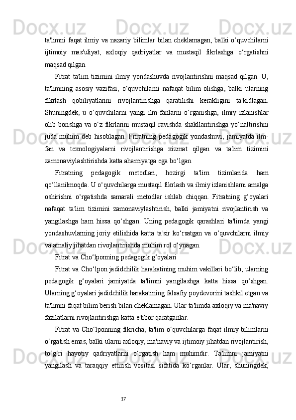 17ta'limni faqat ilmiy va nazariy bilimlar bilan cheklamagan, balki o‘quvchilarni
ijtimoiy   mas'uliyat,   axloqiy   qadriyatlar   va   mustaqil   fikrlashga   o‘rgatishni
maqsad qilgan.
Fitrat   ta'lim   tizimini   ilmiy   yondashuvda   rivojlantirishni   maqsad   qilgan.   U,
ta'limning   asosiy   vazifasi,   o‘quvchilarni   nafaqat   bilim   olishga,   balki   ularning
fikrlash   qobiliyatlarini   rivojlantirishga   qaratilishi   kerakligini   ta'kidlagan.
Shuningdek,   u   o‘quvchilarni   yangi   ilm-fanlarni   o‘rganishga,   ilmiy   izlanishlar
olib borishga  va o‘z fikrlarini  mustaqil  ravishda  shakllantirishga  yo‘naltirishni
juda   muhim   deb   hisoblagan.   Fitratning   pedagogik   yondashuvi,   jamiyatda   ilm-
fan   va   texnologiyalarni   rivojlantirishga   xizmat   qilgan   va   ta'lim   tizimini
zamonaviylashtirishda katta ahamiyatga ega bo‘lgan.
Fitratning   pedagogik   metodlari,   hozirgi   ta'lim   tizimlarida   ham
qo‘llanilmoqda. U o‘quvchilarga mustaqil fikrlash va ilmiy izlanishlarni amalga
oshirishni   o‘rgatishda   samarali   metodlar   ishlab   chiqqan.   Fitratning   g‘oyalari
nafaqat   ta'lim   tizimini   zamonaviylashtirish,   balki   jamiyatni   rivojlantirish   va
yangilashga   ham   hissa   qo‘shgan.   Uning   pedagogik   qarashlari   ta'limda   yangi
yondashuvlarning   joriy   etilishida   katta   ta'sir   ko‘rsatgan   va   o‘quvchilarni   ilmiy
va amaliy jihatdan rivojlantirishda muhim rol o‘ynagan.
Fitrat va Cho‘lponning pedagogik g‘oyalari
Fitrat va Cho‘lpon jadidchilik harakatining muhim vakillari bo‘lib, ularning
pedagogik   g‘oyalari   jamiyatda   ta'limni   yangilashga   katta   hissa   qo‘shgan.
Ularning g‘oyalari jadidchilik harakatining falsafiy poydevorini tashkil etgan va
ta'limni faqat bilim berish bilan cheklamagan. Ular ta'limda axloqiy va ma'naviy
fazilatlarni rivojlantirishga katta e'tibor qaratganlar.
Fitrat  va Cho‘lponning fikricha, ta'lim  o‘quvchilarga faqat ilmiy bilimlarni
o‘rgatish emas, balki ularni axloqiy, ma'naviy va ijtimoiy jihatdan rivojlantirish,
to‘g‘ri   hayotiy   qadriyatlarni   o‘rgatish   ham   muhimdir.   Ta'limni   jamiyatni
yangilash   va   taraqqiy   ettirish   vositasi   sifatida   ko‘rganlar.   Ular,   shuningdek,