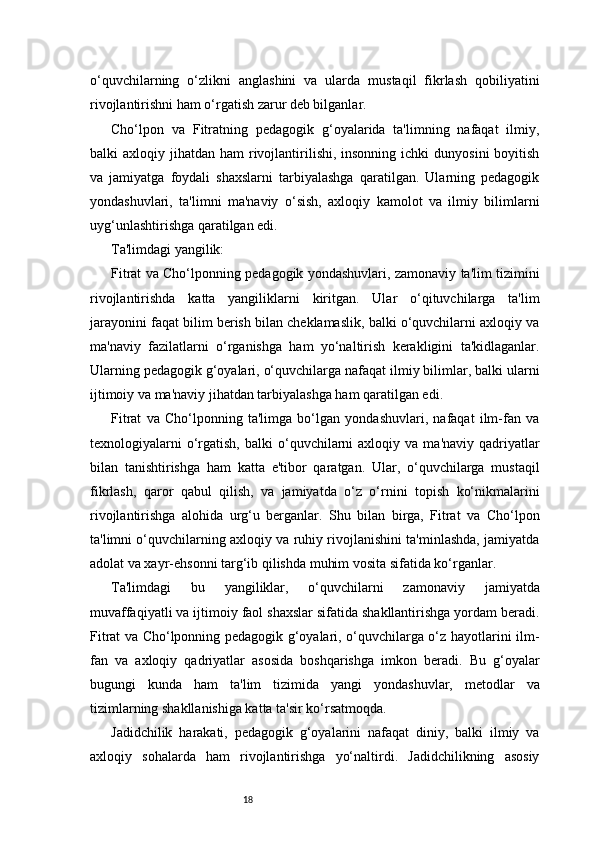 18o‘quvchilarning   o‘zlikni   anglashini   va   ularda   mustaqil   fikrlash   qobiliyatini
rivojlantirishni ham o‘rgatish zarur deb bilganlar.
Cho‘lpon   va   Fitratning   pedagogik   g‘oyalarida   ta'limning   nafaqat   ilmiy,
balki  axloqiy  jihatdan ham   rivojlantirilishi,  insonning  ichki   dunyosini   boyitish
va   jamiyatga   foydali   shaxslarni   tarbiyalashga   qaratilgan.   Ularning   pedagogik
yondashuvlari,   ta'limni   ma'naviy   o‘sish,   axloqiy   kamolot   va   ilmiy   bilimlarni
uyg‘unlashtirishga qaratilgan edi.
Ta'limdagi yangilik:
Fitrat va Cho‘lponning pedagogik yondashuvlari, zamonaviy ta'lim tizimini
rivojlantirishda   katta   yangiliklarni   kiritgan.   Ular   o‘qituvchilarga   ta'lim
jarayonini faqat bilim berish bilan cheklamaslik, balki o‘quvchilarni axloqiy va
ma'naviy   fazilatlarni   o‘rganishga   ham   yo‘naltirish   kerakligini   ta'kidlaganlar.
Ularning pedagogik g‘oyalari, o‘quvchilarga nafaqat ilmiy bilimlar, balki ularni
ijtimoiy va ma'naviy jihatdan tarbiyalashga ham qaratilgan edi.
Fitrat   va   Cho‘lponning   ta'limga   bo‘lgan   yondashuvlari,   nafaqat   ilm-fan   va
texnologiyalarni  o‘rgatish,  balki  o‘quvchilarni  axloqiy  va   ma'naviy  qadriyatlar
bilan   tanishtirishga   ham   katta   e'tibor   qaratgan.   Ular,   o‘quvchilarga   mustaqil
fikrlash,   qaror   qabul   qilish,   va   jamiyatda   o‘z   o‘rnini   topish   ko‘nikmalarini
rivojlantirishga   alohida   urg‘u   berganlar.   Shu   bilan   birga,   Fitrat   va   Cho‘lpon
ta'limni o‘quvchilarning axloqiy va ruhiy rivojlanishini ta'minlashda, jamiyatda
adolat va xayr-ehsonni targ‘ib qilishda muhim vosita sifatida ko‘rganlar.
Ta'limdagi   bu   yangiliklar,   o‘quvchilarni   zamonaviy   jamiyatda
muvaffaqiyatli va ijtimoiy faol shaxslar sifatida shakllantirishga yordam beradi.
Fitrat va Cho‘lponning pedagogik g‘oyalari, o‘quvchilarga o‘z hayotlarini ilm-
fan   va   axloqiy   qadriyatlar   asosida   boshqarishga   imkon   beradi.   Bu   g‘oyalar
bugungi   kunda   ham   ta'lim   tizimida   yangi   yondashuvlar,   metodlar   va
tizimlarning shakllanishiga katta ta'sir ko‘rsatmoqda.
Jadidchilik   harakati,   pedagogik   g‘oyalarini   nafaqat   diniy,   balki   ilmiy   va
axloqiy   sohalarda   ham   rivojlantirishga   yo‘naltirdi.   Jadidchilikning   asosiy 