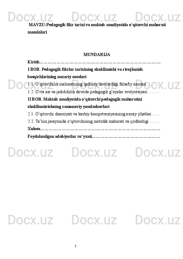 2 MAVZU:Pedagogik fikr tarixi va maktab amaliyotida o‘qituvchi mahorati
masalalari
MUNDARIJA
Kirish ……………………………………………………………………… .…
I BOB. Pedagogik fikrlar tarixining shakllanishi va rivojlanish 
bosqichlarining nazariy asoslari 
1.1. O‘qituvchilik mahoratining qadimiy davrlardagi falsafiy asoslari …….…
1.2. O‘rta asr va jadidchilik davrida pedagogik g‘oyalar evolyutsiyasi ………
II BOB. Maktab amaliyotida o‘qituvchi pedagogik mahoratini 
shakllantirishning zamonaviy yondashuvlari
2.1. O‘qituvchi shaxsiyati va kasbiy kompetensiyasining asosiy jihatlari ..…..
2.2. Ta’lim jarayonida o‘qituvchining metodik mahorati va ijodkorligi ……...
Xulosa …………………………………………………………………………
Foydalanilgan adabiyotlar ro‘yxati …………………………………………