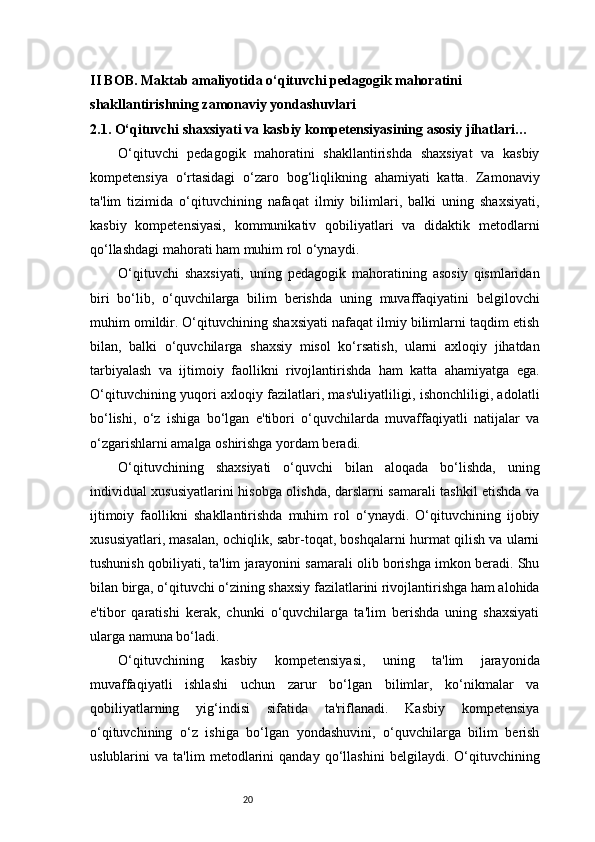 20II BOB. Maktab amaliyotida o‘qituvchi pedagogik mahoratini 
shakllantirishning zamonaviy yondashuvlari
2.1. O‘qituvchi shaxsiyati va kasbiy kompetensiyasining asosiy jihatlari …
O‘qituvchi   pedagogik   mahoratini   shakllantirishda   shaxsiyat   va   kasbiy
kompetensiya   o‘rtasidagi   o‘zaro   bog‘liqlikning   ahamiyati   katta.   Zamonaviy
ta'lim   tizimida   o‘qituvchining   nafaqat   ilmiy   bilimlari,   balki   uning   shaxsiyati,
kasbiy   kompetensiyasi,   kommunikativ   qobiliyatlari   va   didaktik   metodlarni
qo‘llashdagi mahorati ham muhim rol o‘ynaydi.
O‘qituvchi   shaxsiyati,   uning   pedagogik   mahoratining   asosiy   qismlaridan
biri   bo‘lib,   o‘quvchilarga   bilim   berishda   uning   muvaffaqiyatini   belgilovchi
muhim omildir. O‘qituvchining shaxsiyati nafaqat ilmiy bilimlarni taqdim etish
bilan,   balki   o‘quvchilarga   shaxsiy   misol   ko‘rsatish,   ularni   axloqiy   jihatdan
tarbiyalash   va   ijtimoiy   faollikni   rivojlantirishda   ham   katta   ahamiyatga   ega.
O‘qituvchining yuqori axloqiy fazilatlari, mas'uliyatliligi, ishonchliligi, adolatli
bo‘lishi,   o‘z   ishiga   bo‘lgan   e'tibori   o‘quvchilarda   muvaffaqiyatli   natijalar   va
o‘zgarishlarni amalga oshirishga yordam beradi.
O‘qituvchining   shaxsiyati   o‘quvchi   bilan   aloqada   bo‘lishda,   uning
individual xususiyatlarini hisobga olishda, darslarni samarali tashkil etishda va
ijtimoiy   faollikni   shakllantirishda   muhim   rol   o‘ynaydi.   O‘qituvchining   ijobiy
xususiyatlari, masalan, ochiqlik, sabr-toqat, boshqalarni hurmat qilish va ularni
tushunish qobiliyati, ta'lim jarayonini samarali olib borishga imkon beradi. Shu
bilan birga, o‘qituvchi o‘zining shaxsiy fazilatlarini rivojlantirishga ham alohida
e'tibor   qaratishi   kerak,   chunki   o‘quvchilarga   ta'lim   berishda   uning   shaxsiyati
ularga namuna bo‘ladi.
O‘qituvchining   kasbiy   kompetensiyasi,   uning   ta'lim   jarayonida
muvaffaqiyatli   ishlashi   uchun   zarur   bo‘lgan   bilimlar,   ko‘nikmalar   va
qobiliyatlarning   yig‘indisi   sifatida   ta'riflanadi.   Kasbiy   kompetensiya
o‘qituvchining   o‘z   ishiga   bo‘lgan   yondashuvini,   o‘quvchilarga   bilim   berish
uslublarini   va   ta'lim   metodlarini   qanday   qo‘llashini   belgilaydi.   O‘qituvchining