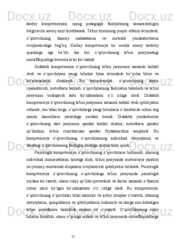 21kasbiy   kompetensiyasi,   uning   pedagogik   faoliyatining   samaradorligini
belgilovchi asosiy omil hisoblanadi. Ta'lim tizimining yuqori sifatini ta'minlash,
o‘qituvchining   shaxsiy   malakalarini   va   metodik   yondashuvlarini
rivojlantirishga   bog‘liq.   Kasbiy   kompetensiya   bir   nechta   asosiy   tarkibiy
qismlarga   ega   bo‘lib,   har   biri   o‘qituvchining   ta'lim   jarayonidagi
muvaffaqiyatiga bevosita ta'sir ko‘rsatadi.
Didaktik   kompetensiya   o‘qituvchining   ta'lim   jarayonini   samarali   tashkil
etish   va   o‘quvchilarni   yangi   bilimlar   bilan   ta'minlash   bo‘yicha   bilim   va
ko‘nikmalarini   ifodalaydi.   Bu   kompetensiya,   o‘qituvchining   darsni
rejalashtirish, metodlarni tanlash, o‘quvchilarning faoliyatini baholash va ta'lim
jarayonini   boshqarish   kabi   ko‘nikmalarni   o‘z   ichiga   oladi.   Didaktik
kompetensiya o‘qituvchining ta'lim jarayonini samarali tashkil etish qobiliyatini
oshiradi, shu bilan birga, o‘quvchilarga yangi bilimlarni o‘zlashtirish uchun eng
yaxshi   sharoitlarni   yaratishga   yordam   beradi.   Didaktik   yondashuvlar
o‘qituvchining   dars   jarayonini   qanday   tashkil   etishini,   metodlarni   qanday
qo‘llashini,   ta'lim   resurslaridan   qanday   foydalanishini   aniqlaydi.   Bu
kompetensiya   o‘qituvchining   o‘quvchilarning   individual   ehtiyojlarini   va
darsdagi o‘quvchilarning faolligini hisobga olishni talab qiladi.
Psixologik kompetensiya o‘qituvchining o‘quvchilarni tushunish, ularning
individual   xususiyatlarini   hisobga   olish,   ta'lim   jarayonida   motivatsiya   yaratish
va ijtimoiy-emotsional aloqalarni rivojlantirish qobiliyatini bildiradi. Psixologik
kompetensiya   o‘qituvchining   o‘quvchilarga   ta'lim   jarayonida   psixologik
yordam ko‘rsatish, ularni ruhiy qo‘llab-quvvatlash va darsni samarali o‘tkazish
uchun   zarur   bo‘lgan   ko‘nikmalarni   o‘z   ichiga   oladi.   Bu   kompetensiya,
o‘qituvchining o‘quvchilar bilan samimiy va ijobiy aloqalar o‘rnatish, ularning
ehtiyojlarini, qiziqishlarini va qobiliyatlarini tushunish va ularga mos keladigan
ta'lim   metodlarini   tanlashda   muhim   rol   o‘ynaydi.   O‘quvchilarning   ruhiy
holatini kuzatish, ularni o‘qishga undash va ta'lim jarayonida muvaffaqiyatlarga