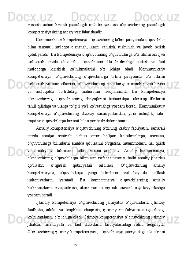 22erishish   uchun   kerakli   psixologik   muhitni   yaratish   o‘qituvchining   psixologik
kompetensiyasining asosiy vazifalaridandir.
Kommunikativ kompetensiya o‘qituvchining ta'lim jarayonida o‘quvchilar
bilan   samarali   muloqot   o‘rnatish,   ularni   eshitish,   tushunish   va   javob   berish
qobiliyatidir. Bu kompetensiya o‘qituvchining o‘quvchilarga o‘z fikrini aniq va
tushunarli   tarzda   ifodalash,   o‘quvchilarni   fikr   bildirishga   undash   va   faol
muloqotga   kirishish   ko‘nikmalarini   o‘z   ichiga   oladi.   Kommunikativ
kompetensiya,   o‘qituvchining   o‘quvchilarga   ta'lim   jarayonida   o‘z   fikrini
tushunarli   va   aniq   etkazish,   o‘quvchilarning   savollariga   samarali   javob   berish
va   muloqotda   bo‘lishdagi   mahoratini   rivojlantiradi.   Bu   kompetensiya
o‘qituvchining   o‘quvchilarning   ehtiyojlarini   tushunishga,   ularning   fikrlarini
tahlil qilishga va ularga to‘g‘ri yo‘l ko‘rsatishga yordam beradi. Kommunikativ
kompetensiya   o‘qituvchining   shaxsiy   xususiyatlaridan,   ya'ni   ochiqlik,   sabr-
toqat va o‘quvchilarga hurmat bilan yondashishdan iborat.
Amaliy   kompetensiya   o‘qituvchining   o‘zining   kasbiy   faoliyatini   samarali
tarzda   amalga   oshirishi   uchun   zarur   bo‘lgan   ko‘nikmalarga,   masalan,
o‘quvchilarga   bilimlarni   amalda   qo‘llashni   o‘rgatish,   muammolarni   hal   qilish
va   amaliyotda   bilimlarni   tatbiq   etishni   anglatadi.   Amaliy   kompetensiya,
o‘qituvchining   o‘quvchilarga   bilimlarni   nafaqat   nazariy,   balki   amaliy   jihatdan
qo‘llashni   o‘rgatish   qobiliyatini   bildiradi.   O‘qituvchining   amaliy
kompetensiyasi,   o‘quvchilarga   yangi   bilimlarni   real   hayotda   qo‘llash
imkoniyatlarini   yaratadi.   Bu   kompetensiya   o‘quvchilarning   amaliy
ko‘nikmalarini   rivojlantirish,   ularni   zamonaviy   ish   jarayonlariga   tayyorlashga
yordam beradi.
Ijtimoiy   kompetensiya   o‘qituvchining   jamiyatda   o‘quvchilarni   ijtimoiy
faollikka,   adolat   va   tenglikka   chaqirish,   ijtimoiy   mas'uliyatni   o‘rgatishdagi
ko‘nikmalarini o‘z ichiga oladi. Ijtimoiy kompetensiya o‘qituvchining ijtimoiy
jihatdan   mas'uliyatli   va   faol   shaxslarni   tarbiyalashdagi   rolini   belgilaydi.
O‘qituvchining  ijtimoiy  kompetensiyasi,  o‘quvchilarga jamiyatdagi  o‘z o‘rnini