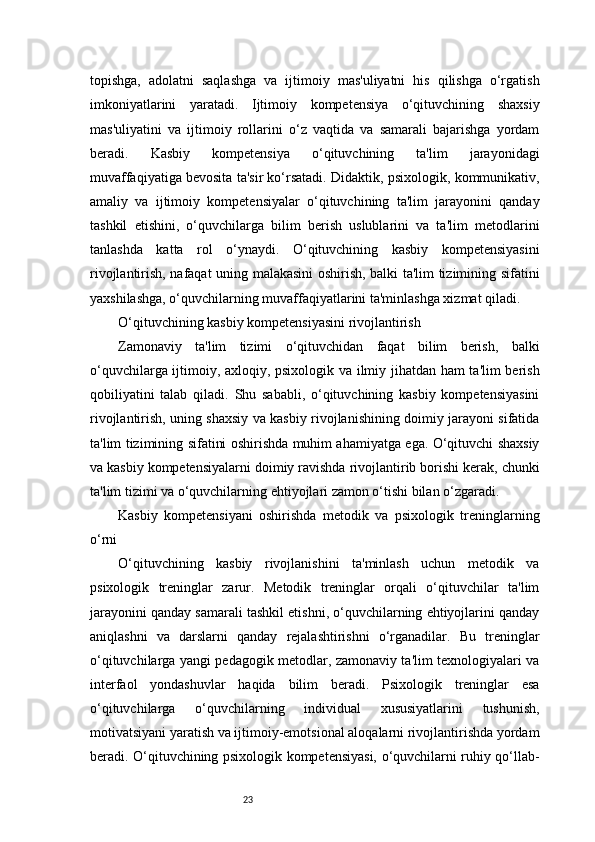 23topishga,   adolatni   saqlashga   va   ijtimoiy   mas'uliyatni   his   qilishga   o‘rgatish
imkoniyatlarini   yaratadi.   Ijtimoiy   kompetensiya   o‘qituvchining   shaxsiy
mas'uliyatini   va   ijtimoiy   rollarini   o‘z   vaqtida   va   samarali   bajarishga   yordam
beradi.   Kasbiy   kompetensiya   o‘qituvchining   ta'lim   jarayonidagi
muvaffaqiyatiga bevosita ta'sir ko‘rsatadi. Didaktik, psixologik, kommunikativ,
amaliy   va   ijtimoiy   kompetensiyalar   o‘qituvchining   ta'lim   jarayonini   qanday
tashkil   etishini,   o‘quvchilarga   bilim   berish   uslublarini   va   ta'lim   metodlarini
tanlashda   katta   rol   o‘ynaydi.   O‘qituvchining   kasbiy   kompetensiyasini
rivojlantirish, nafaqat uning malakasini oshirish, balki ta'lim tizimining sifatini
yaxshilashga, o‘quvchilarning muvaffaqiyatlarini ta'minlashga xizmat qiladi.
O‘qituvchining kasbiy kompetensiyasini rivojlantirish
Zamonaviy   ta'lim   tizimi   o‘qituvchidan   faqat   bilim   berish,   balki
o‘quvchilarga ijtimoiy, axloqiy, psixologik va ilmiy jihatdan ham ta'lim berish
qobiliyatini   talab   qiladi.   Shu   sababli,   o‘qituvchining   kasbiy   kompetensiyasini
rivojlantirish, uning shaxsiy va kasbiy rivojlanishining doimiy jarayoni sifatida
ta'lim tizimining sifatini oshirishda muhim ahamiyatga ega. O‘qituvchi shaxsiy
va kasbiy kompetensiyalarni doimiy ravishda rivojlantirib borishi kerak, chunki
ta'lim tizimi va o‘quvchilarning ehtiyojlari zamon o‘tishi bilan o‘zgaradi.
Kasbiy   kompetensiyani   oshirishda   metodik   va   psixologik   treninglarning
o‘rni
O‘qituvchining   kasbiy   rivojlanishini   ta'minlash   uchun   metodik   va
psixologik   treninglar   zarur.   Metodik   treninglar   orqali   o‘qituvchilar   ta'lim
jarayonini qanday samarali tashkil etishni, o‘quvchilarning ehtiyojlarini qanday
aniqlashni   va   darslarni   qanday   rejalashtirishni   o‘rganadilar.   Bu   treninglar
o‘qituvchilarga yangi pedagogik metodlar, zamonaviy ta'lim texnologiyalari va
interfaol   yondashuvlar   haqida   bilim   beradi.   Psixologik   treninglar   esa
o‘qituvchilarga   o‘quvchilarning   individual   xususiyatlarini   tushunish,
motivatsiyani yaratish va ijtimoiy-emotsional aloqalarni rivojlantirishda yordam
beradi. O‘qituvchining psixologik kompetensiyasi, o‘quvchilarni ruhiy qo‘llab-