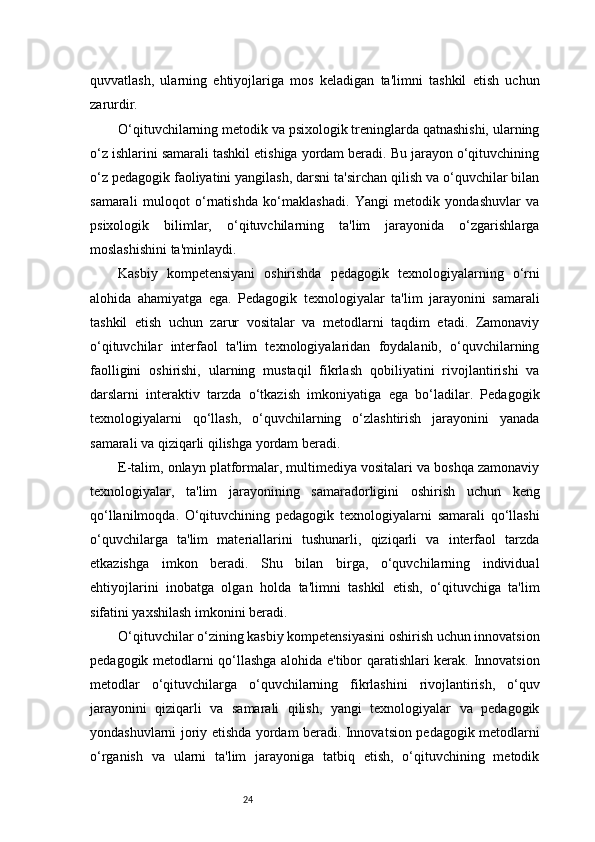 24quvvatlash,   ularning   ehtiyojlariga   mos   keladigan   ta'limni   tashkil   etish   uchun
zarurdir.
O‘qituvchilarning metodik va psixologik treninglarda qatnashishi, ularning
o‘z ishlarini samarali tashkil etishiga yordam beradi. Bu jarayon o‘qituvchining
o‘z pedagogik faoliyatini yangilash, darsni ta'sirchan qilish va o‘quvchilar bilan
samarali   muloqot   o‘rnatishda   ko‘maklashadi.   Yangi   metodik   yondashuvlar   va
psixologik   bilimlar,   o‘qituvchilarning   ta'lim   jarayonida   o‘zgarishlarga
moslashishini ta'minlaydi.
Kasbiy   kompetensiyani   oshirishda   pedagogik   texnologiyalarning   o‘rni
alohida   ahamiyatga   ega.   Pedagogik   texnologiyalar   ta'lim   jarayonini   samarali
tashkil   etish   uchun   zarur   vositalar   va   metodlarni   taqdim   etadi.   Zamonaviy
o‘qituvchilar   interfaol   ta'lim   texnologiyalaridan   foydalanib,   o‘quvchilarning
faolligini   oshirishi,   ularning   mustaqil   fikrlash   qobiliyatini   rivojlantirishi   va
darslarni   interaktiv   tarzda   o‘tkazish   imkoniyatiga   ega   bo‘ladilar.   Pedagogik
texnologiyalarni   qo‘llash,   o‘quvchilarning   o‘zlashtirish   jarayonini   yanada
samarali va qiziqarli qilishga yordam beradi.
E-talim, onlayn platformalar, multimediya vositalari va boshqa zamonaviy
texnologiyalar,   ta'lim   jarayonining   samaradorligini   oshirish   uchun   keng
qo‘llanilmoqda.   O‘qituvchining   pedagogik   texnologiyalarni   samarali   qo‘llashi
o‘quvchilarga   ta'lim   materiallarini   tushunarli,   qiziqarli   va   interfaol   tarzda
etkazishga   imkon   beradi.   Shu   bilan   birga,   o‘quvchilarning   individual
ehtiyojlarini   inobatga   olgan   holda   ta'limni   tashkil   etish,   o‘qituvchiga   ta'lim
sifatini yaxshilash imkonini beradi.
O‘qituvchilar o‘zining kasbiy kompetensiyasini oshirish uchun innovatsion
pedagogik metodlarni qo‘llashga alohida e'tibor qaratishlari kerak. Innovatsion
metodlar   o‘qituvchilarga   o‘quvchilarning   fikrlashini   rivojlantirish,   o‘quv
jarayonini   qiziqarli   va   samarali   qilish,   yangi   texnologiyalar   va   pedagogik
yondashuvlarni joriy etishda yordam beradi. Innovatsion pedagogik metodlarni
o‘rganish   va   ularni   ta'lim   jarayoniga   tatbiq   etish,   o‘qituvchining   metodik 