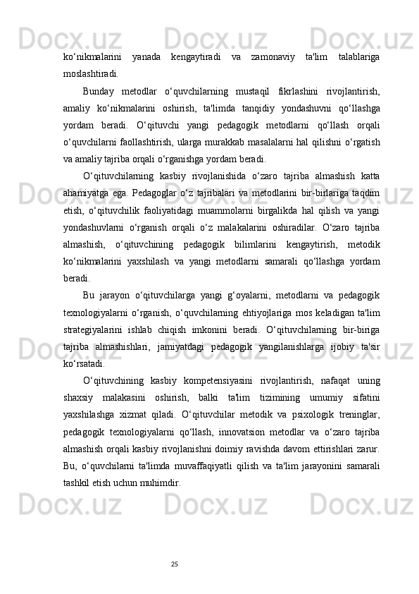 25ko‘nikmalarini   yanada   kengaytiradi   va   zamonaviy   ta'lim   talablariga
moslashtiradi.
Bunday   metodlar   o‘quvchilarning   mustaqil   fikrlashini   rivojlantirish,
amaliy   ko‘nikmalarini   oshirish,   ta'limda   tanqidiy   yondashuvni   qo‘llashga
yordam   beradi.   O‘qituvchi   yangi   pedagogik   metodlarni   qo‘llash   orqali
o‘quvchilarni  faollashtirish, ularga murakkab masalalarni  hal  qilishni  o‘rgatish
va amaliy tajriba orqali o‘rganishga yordam beradi.
O‘qituvchilarning   kasbiy   rivojlanishida   o‘zaro   tajriba   almashish   katta
ahamiyatga   ega.   Pedagoglar   o‘z   tajribalari   va   metodlarini   bir-birlariga   taqdim
etish,   o‘qituvchilik   faoliyatidagi   muammolarni   birgalikda   hal   qilish   va   yangi
yondashuvlarni   o‘rganish   orqali   o‘z   malakalarini   oshiradilar.   O‘zaro   tajriba
almashish,   o‘qituvchining   pedagogik   bilimlarini   kengaytirish,   metodik
ko‘nikmalarini   yaxshilash   va   yangi   metodlarni   samarali   qo‘llashga   yordam
beradi.
Bu   jarayon   o‘qituvchilarga   yangi   g‘oyalarni,   metodlarni   va   pedagogik
texnologiyalarni   o‘rganish,   o‘quvchilarning   ehtiyojlariga   mos   keladigan   ta'lim
strategiyalarini   ishlab   chiqish   imkonini   beradi.   O‘qituvchilarning   bir-biriga
tajriba   almashishlari,   jamiyatdagi   pedagogik   yangilanishlarga   ijobiy   ta'sir
ko‘rsatadi.
O‘qituvchining   kasbiy   kompetensiyasini   rivojlantirish,   nafaqat   uning
shaxsiy   malakasini   oshirish,   balki   ta'lim   tizimining   umumiy   sifatini
yaxshilashga   xizmat   qiladi.   O‘qituvchilar   metodik   va   psixologik   treninglar,
pedagogik   texnologiyalarni   qo‘llash,   innovatsion   metodlar   va   o‘zaro   tajriba
almashish orqali kasbiy  rivojlanishni  doimiy ravishda davom  ettirishlari  zarur.
Bu,   o‘quvchilarni   ta'limda   muvaffaqiyatli   qilish   va   ta'lim   jarayonini   samarali
tashkil etish uchun muhimdir.