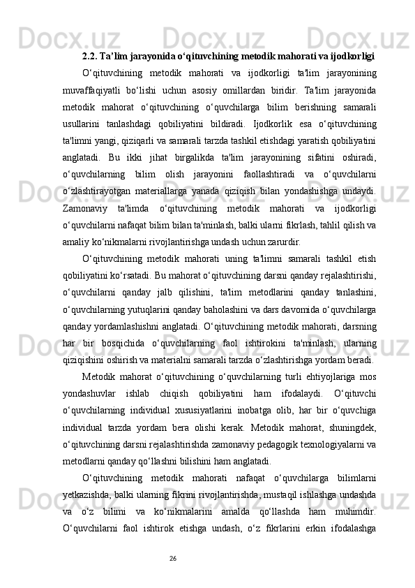 262.2. Ta’lim jarayonida o‘qituvchining metodik mahorati va ijodkorligi
O‘qituvchining   metodik   mahorati   va   ijodkorligi   ta'lim   jarayonining
muvaffaqiyatli   bo‘lishi   uchun   asosiy   omillardan   biridir.   Ta'lim   jarayonida
metodik   mahorat   o‘qituvchining   o‘quvchilarga   bilim   berishning   samarali
usullarini   tanlashdagi   qobiliyatini   bildiradi.   Ijodkorlik   esa   o‘qituvchining
ta'limni yangi, qiziqarli va samarali tarzda tashkil etishdagi yaratish qobiliyatini
anglatadi.   Bu   ikki   jihat   birgalikda   ta'lim   jarayonining   sifatini   oshiradi,
o‘quvchilarning   bilim   olish   jarayonini   faollashtiradi   va   o‘quvchilarni
o‘zlashtirayotgan   materiallarga   yanada   qiziqish   bilan   yondashishga   undaydi.
Zamonaviy   ta'limda   o‘qituvchining   metodik   mahorati   va   ijodkorligi
o‘quvchilarni nafaqat bilim bilan ta'minlash, balki ularni fikrlash, tahlil qilish va
amaliy ko‘nikmalarni rivojlantirishga undash uchun zarurdir.
O‘qituvchining   metodik   mahorati   uning   ta'limni   samarali   tashkil   etish
qobiliyatini ko‘rsatadi. Bu mahorat o‘qituvchining darsni qanday rejalashtirishi,
o‘quvchilarni   qanday   jalb   qilishini,   ta'lim   metodlarini   qanday   tanlashini,
o‘quvchilarning yutuqlarini qanday baholashini va dars davomida o‘quvchilarga
qanday yordamlashishni  anglatadi. O‘qituvchining metodik mahorati, darsning
har   bir   bosqichida   o‘quvchilarning   faol   ishtirokini   ta'minlash,   ularning
qiziqishini oshirish va materialni samarali tarzda o‘zlashtirishga yordam beradi.
Metodik   mahorat   o‘qituvchining   o‘quvchilarning   turli   ehtiyojlariga   mos
yondashuvlar   ishlab   chiqish   qobiliyatini   ham   ifodalaydi.   O‘qituvchi
o‘quvchilarning   individual   xususiyatlarini   inobatga   olib,   har   bir   o‘quvchiga
individual   tarzda   yordam   bera   olishi   kerak.   Metodik   mahorat,   shuningdek,
o‘qituvchining darsni rejalashtirishda zamonaviy pedagogik texnologiyalarni va
metodlarni qanday qo‘llashni bilishini ham anglatadi.
O‘qituvchining   metodik   mahorati   nafaqat   o‘quvchilarga   bilimlarni
yetkazishda, balki ularning fikrini rivojlantirishda, mustaqil ishlashga undashda
va   o‘z   bilimi   va   ko‘nikmalarini   amalda   qo‘llashda   ham   muhimdir.
O‘quvchilarni   faol   ishtirok   etishga   undash,   o‘z   fikrlarini   erkin   ifodalashga 
