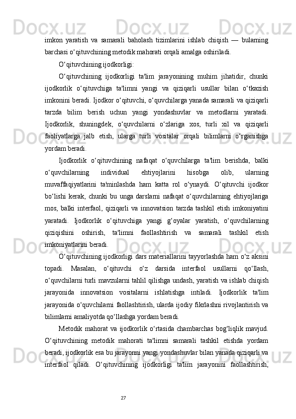 27imkon   yaratish   va   samarali   baholash   tizimlarini   ishlab   chiqish   —   bularning
barchasi o‘qituvchining metodik mahorati orqali amalga oshiriladi.
O‘qituvchining ijodkorligi:
O‘qituvchining   ijodkorligi   ta'lim   jarayonining   muhim   jihatidir,   chunki
ijodkorlik   o‘qituvchiga   ta'limni   yangi   va   qiziqarli   usullar   bilan   o‘tkazish
imkonini beradi. Ijodkor o‘qituvchi, o‘quvchilarga yanada samarali va qiziqarli
tarzda   bilim   berish   uchun   yangi   yondashuvlar   va   metodlarni   yaratadi.
Ijodkorlik,   shuningdek,   o‘quvchilarni   o‘zlariga   xos,   turli   xil   va   qiziqarli
faoliyatlarga   jalb   etish,   ularga   turli   vositalar   orqali   bilimlarni   o‘rganishga
yordam beradi.
Ijodkorlik   o‘qituvchining   nafaqat   o‘quvchilarga   ta'lim   berishda,   balki
o‘quvchilarning   individual   ehtiyojlarini   hisobga   olib,   ularning
muvaffaqiyatlarini   ta'minlashda   ham   katta   rol   o‘ynaydi.   O‘qituvchi   ijodkor
bo‘lishi   kerak,   chunki   bu   unga   darslarni   nafaqat   o‘quvchilarning   ehtiyojlariga
mos,   balki   interfaol,   qiziqarli   va   innovatsion   tarzda   tashkil   etish   imkoniyatini
yaratadi.   Ijodkorlik   o‘qituvchiga   yangi   g‘oyalar   yaratish,   o‘quvchilarning
qiziqishini   oshirish,   ta'limni   faollashtirish   va   samarali   tashkil   etish
imkoniyatlarini beradi.
O‘qituvchining ijodkorligi dars materiallarini tayyorlashda ham o‘z aksini
topadi.   Masalan,   o‘qituvchi   o‘z   darsida   interfaol   usullarni   qo‘llash,
o‘quvchilarni turli mavzularni tahlil qilishga undash, yaratish va ishlab chiqish
jarayonida   innovatsion   vositalarni   ishlatishga   intiladi.   Ijodkorlik   ta'lim
jarayonida o‘quvchilarni faollashtirish, ularda ijodiy fikrlashni rivojlantirish va
bilimlarni amaliyotda qo‘llashga yordam beradi.
Metodik   mahorat   va   ijodkorlik   o‘rtasida   chambarchas   bog‘liqlik   mavjud.
O‘qituvchining   metodik   mahorati   ta'limni   samarali   tashkil   etishda   yordam
beradi, ijodkorlik esa bu jarayonni yangi yondashuvlar bilan yanada qiziqarli va
interfaol   qiladi.   O‘qituvchining   ijodkorligi   ta'lim   jarayonini   faollashtirish, 