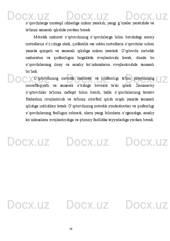 28o‘quvchilarga  mustaqil   ishlashga  imkon  yaratish,  yangi   g‘oyalar   yaratishda  va
ta'limni samarali qilishda yordam beradi.
Metodik   mahorat   o‘qituvchining   o‘quvchilarga   bilim   berishdagi   asosiy
metodlarini o‘z ichiga oladi, ijodkorlik esa ushbu metodlarni o‘quvchilar uchun
yanada   qiziqarli   va   samarali   qilishga   imkon   yaratadi.   O‘qituvchi   metodik
mahoratini   va   ijodkorligini   birgalikda   rivojlantirishi   kerak,   chunki   bu
o‘quvchilarning   ilmiy   va   amaliy   ko‘nikmalarini   rivojlantirishda   samarali
bo‘ladi.
O‘qituvchining   metodik   mahorati   va   ijodkorligi   ta'lim   jarayonining
muvaffaqiyatli   va   samarali   o‘tishiga   bevosita   ta'sir   qiladi.   Zamonaviy
o‘qituvchilar   ta'limni   nafaqat   bilim   berish,   balki   o‘quvchilarning   kreativ
fikrlashini   rivojlantirish   va   ta'limni   interfaol   qilish   orqali   yanada   samarali
qilishga intilishlari kerak. O‘qituvchining metodik yondashuvlari va ijodkorligi
o‘quvchilarning faolligini oshiradi, ularni yangi  bilimlarni o‘rganishga, amaliy
ko‘nikmalarni rivojlantirishga va ijtimoiy faollikka tayyorlashga yordam beradi.