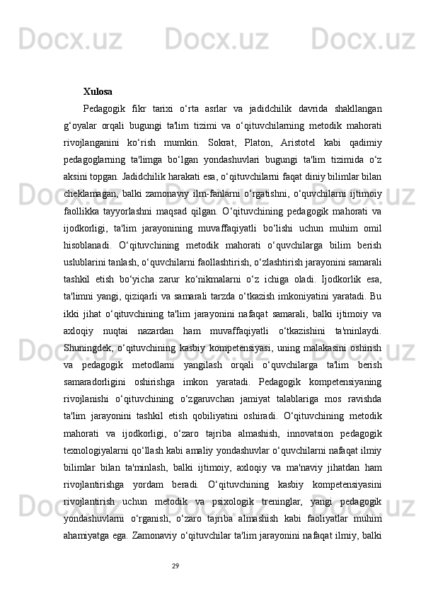 29Xulosa 
Pedagogik   fikr   tarixi   o‘rta   asrlar   va   jadidchilik   davrida   shakllangan
g‘oyalar   orqali   bugungi   ta'lim   tizimi   va   o‘qituvchilarning   metodik   mahorati
rivojlanganini   ko‘rish   mumkin.   Sokrat,   Platon,   Aristotel   kabi   qadimiy
pedagoglarning   ta'limga   bo‘lgan   yondashuvlari   bugungi   ta'lim   tizimida   o‘z
aksini topgan. Jadidchilik harakati esa, o‘qituvchilarni faqat diniy bilimlar bilan
cheklamagan,   balki   zamonaviy   ilm-fanlarni   o‘rgatishni,   o‘quvchilarni   ijtimoiy
faollikka   tayyorlashni   maqsad   qilgan.   O‘qituvchining   pedagogik   mahorati   va
ijodkorligi,   ta'lim   jarayonining   muvaffaqiyatli   bo‘lishi   uchun   muhim   omil
hisoblanadi.   O‘qituvchining   metodik   mahorati   o‘quvchilarga   bilim   berish
uslublarini tanlash, o‘quvchilarni faollashtirish, o‘zlashtirish jarayonini samarali
tashkil   etish   bo‘yicha   zarur   ko‘nikmalarni   o‘z   ichiga   oladi.   Ijodkorlik   esa,
ta'limni yangi, qiziqarli  va samarali tarzda o‘tkazish  imkoniyatini  yaratadi. Bu
ikki   jihat   o‘qituvchining   ta'lim   jarayonini   nafaqat   samarali,   balki   ijtimoiy   va
axloqiy   nuqtai   nazardan   ham   muvaffaqiyatli   o‘tkazishini   ta'minlaydi.
Shuningdek,   o‘qituvchining   kasbiy   kompetensiyasi,   uning   malakasini   oshirish
va   pedagogik   metodlarni   yangilash   orqali   o‘quvchilarga   ta'lim   berish
samaradorligini   oshirishga   imkon   yaratadi.   Pedagogik   kompetensiyaning
rivojlanishi   o‘qituvchining   o‘zgaruvchan   jamiyat   talablariga   mos   ravishda
ta'lim   jarayonini   tashkil   etish   qobiliyatini   oshiradi.   O‘qituvchining   metodik
mahorati   va   ijodkorligi,   o‘zaro   tajriba   almashish,   innovatsion   pedagogik
texnologiyalarni qo‘llash kabi amaliy yondashuvlar o‘quvchilarni nafaqat ilmiy
bilimlar   bilan   ta'minlash,   balki   ijtimoiy,   axloqiy   va   ma'naviy   jihatdan   ham
rivojlantirishga   yordam   beradi.   O‘qituvchining   kasbiy   kompetensiyasini
rivojlantirish   uchun   metodik   va   psixologik   treninglar,   yangi   pedagogik
yondashuvlarni   o‘rganish,   o‘zaro   tajriba   almashish   kabi   faoliyatlar   muhim
ahamiyatga ega. Zamonaviy o‘qituvchilar ta'lim jarayonini nafaqat ilmiy, balki