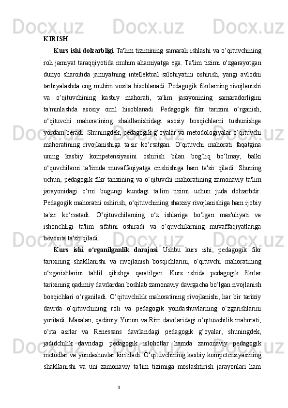 3KIRISH 
Kurs ishi dolzarbligi   Ta'lim tizimining samarali ishlashi va o‘qituvchining
roli  jamiyat taraqqiyotida muhim  ahamiyatga ega. Ta'lim  tizimi  o‘zgarayotgan
dunyo   sharoitida   jamiyatning   intellektual   salohiyatini   oshirish,   yangi   avlodni
tarbiyalashda eng muhim vosita hisoblanadi. Pedagogik fikrlarning rivojlanishi
va   o‘qituvchining   kasbiy   mahorati,   ta'lim   jarayonining   samaradorligini
ta'minlashda   asosiy   omil   hisoblanadi.   Pedagogik   fikr   tarixini   o‘rganish,
o‘qituvchi   mahoratining   shakllanishidagi   asosiy   bosqichlarni   tushunishga
yordam beradi. Shuningdek, pedagogik g‘oyalar va metodologiyalar o‘qituvchi
mahoratining   rivojlanishiga   ta'sir   ko‘rsatgan.   O‘qituvchi   mahorati   faqatgina
uning   kasbiy   kompetensiyasini   oshirish   bilan   bog‘liq   bo‘lmay,   balki
o‘quvchilarni   ta'limda   muvaffaqiyatga   erishishiga   ham   ta'sir   qiladi.   Shuning
uchun,   pedagogik   fikr   tarixining   va   o‘qituvchi   mahoratining   zamonaviy   ta'lim
jarayonidagi   o‘rni   bugungi   kundagi   ta'lim   tizimi   uchun   juda   dolzarbdir.
Pedagogik mahoratni oshirish, o‘qituvchining shaxsiy rivojlanishiga ham ijobiy
ta'sir   ko‘rsatadi.   O‘qituvchilarning   o‘z   ishlariga   bo‘lgan   mas'uliyati   va
ishonchligi   ta'lim   sifatini   oshiradi   va   o‘quvchilarning   muvaffaqiyatlariga
bevosita ta'sir qiladi.
Kurs   ishi   o‘rganilganlik   darajasi   Ushbu   kurs   ishi,   pedagogik   fikr
tarixining   shakllanishi   va   rivojlanish   bosqichlarini,   o‘qituvchi   mahoratining
o‘zgarishlarini   tahlil   qilishga   qaratilgan.   Kurs   ishida   pedagogik   fikrlar
tarixining qadimiy davrlardan boshlab zamonaviy davrgacha bo‘lgan rivojlanish
bosqichlari   o‘rganiladi.  O‘qituvchilik  mahoratining  rivojlanishi,   har   bir   tarixiy
davrda   o‘qituvchining   roli   va   pedagogik   yondashuvlarning   o‘zgarishlarini
yoritadi. Masalan, qadimiy Yunon va Rim davrlaridagi o‘qituvchilik mahorati,
o‘rta   asrlar   va   Renessans   davrlaridagi   pedagogik   g‘oyalar,   shuningdek,
jadidchilik   davridagi   pedagogik   islohotlar   hamda   zamonaviy   pedagogik
metodlar va yondashuvlar kiritiladi. O‘qituvchining kasbiy kompetensiyasining
shakllanishi   va   uni   zamonaviy   ta'lim   tizimiga   moslashtirish   jarayonlari   ham